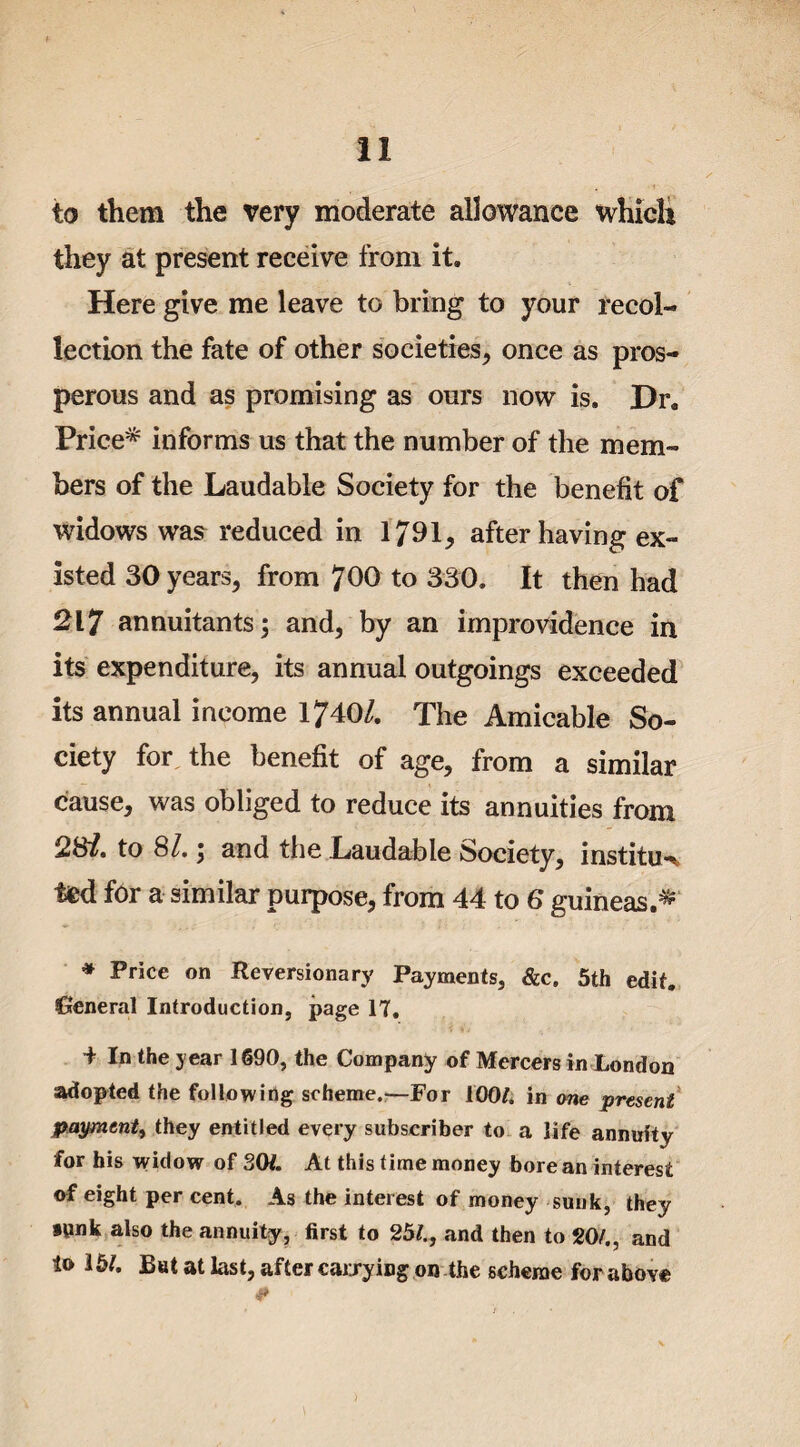 to them the very moderate allowance which they at present receive from it. Here give me leave to bring to your recol¬ lection the fate of other societies, once as pros¬ perous and as promising as ours now is. Dr. Price* informs us that the number of the mem¬ bers of the Laudable Society for the benefit of widows was reduced in 1791* after having ex¬ isted 30 years, from 700 to 330. It then had 217 annuitants; and, by an improvidence in its expenditure, its annual outgoings exceeded its annual income 1740/. The Amicable So¬ ciety for the benefit of age, from a similar cause, was obliged to reduce its annuities from to 81.; and the Laudable Society, institu-% ted for a similar purpose, from 44 to 6 guineas.* * Price on Reversionary Payments, &c. 5th edit. General Introduction, page 17. 4 In the year 1690, the Company of Mercers in London adopted the following scheme.—For 100/. in one present payment, they entitled every subscriber to a life annuity for his widow of SO/. At this time money bore an interest of eight per cent. As the interest of money sunk, they sunk also the annuity, first to 25/., and then to 20/., and to 15/. Bat at last, after carrying on the scheme for above <f>