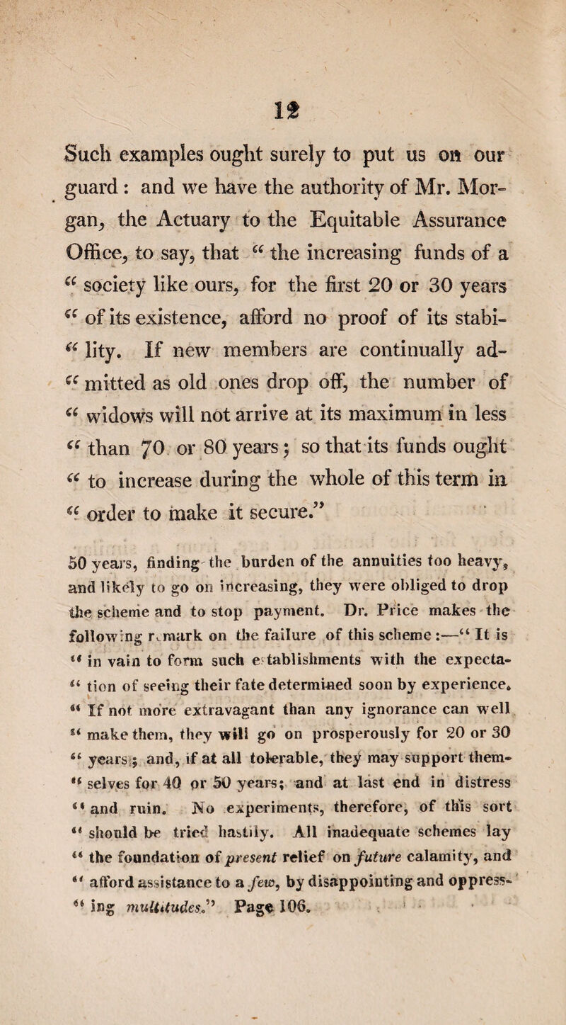 It Such examples ought surely to put us on our guard : and we have the authority of Mr. Mor¬ gan, the Actuary to the Equitable Assurance Office, to say, that Cf the increasing funds of a ee society like ours, for the first 20 or 30 years a of its existence, afford no proof of its stabi- (£ Jity. If new members are continually ad- cc mitted as old ones drop off, the number of u widows will not arrive at its maximum in less (C than 70 or 80 years; so that its funds ought e( to increase during the whole of this term in a order to make it secure.” 50 years, finding the burden of the annuities too heavy, and likely to go on increasing, they were obliged to drop the scheme and to stop payment. Dr. Price makes the following remark on the failure of this scheme :—“ It is ** in vain to form such establishments with the expecta- il tion of seeing their fate determined soon by experience. 44 If not more extravagant than any ignorance can well ** make them, they will go on prosperously for 20 or 30 “ years;; and, if at all tolerable, they may support them- ** selves for 40 or 50 years; and at last end in distress 14 and ruin. No experiments, therefore, of this sort 44 should be tried hastily. All inadequate schemes lay 44 the foundation of present relief on future calamity, and 44 afford assistance to a few, by disappointing and oppress- 44 ing m^l^tUudesJ’, Page 106.