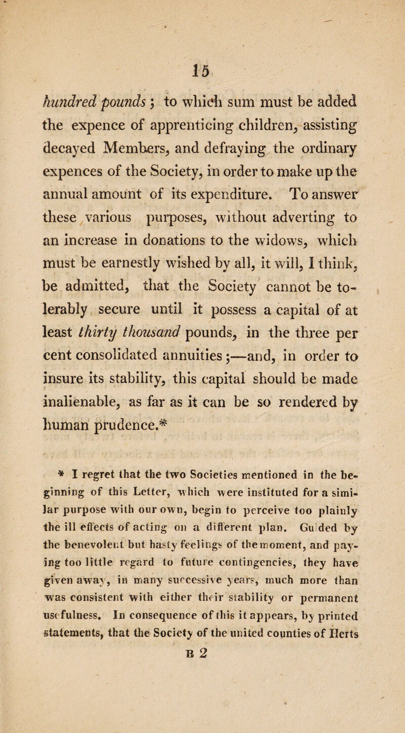 hundred pounds; to which sum must be added the expence of apprenticing children, assisting decayed Members, and defraying the ordinary expences of the Society, in order to make up the annual amount of its expenditure. To answer these various purposes, without adverting to an increase in donations to the widows, which must be earnestly wished by all, it will, I think, be admitted, that the Society cannot be to¬ lerably secure until it possess a capital of at least thirty thousand pounds, in the three per cent consolidated annuities;—and, in order to insure its stability, this capital should be made inalienable, as far as it can be so rendered by human prudence.* * I regret that the two Societies mentioned in the be¬ ginning of this Letter, which were instituted for a simi¬ lar purpose with our own, begin to perceive too plainly the ill effects of acting on a different plan. Gu ded by the benevolent but hasty feelings of the moment, and pay¬ ing too little regard to future contingencies, they have given awa^, in many successive years, much more than was consistent with either their stability or permanent use fulness. In consequence of this it appears, by printed statements, that the Society of the united counties of Herts B 2