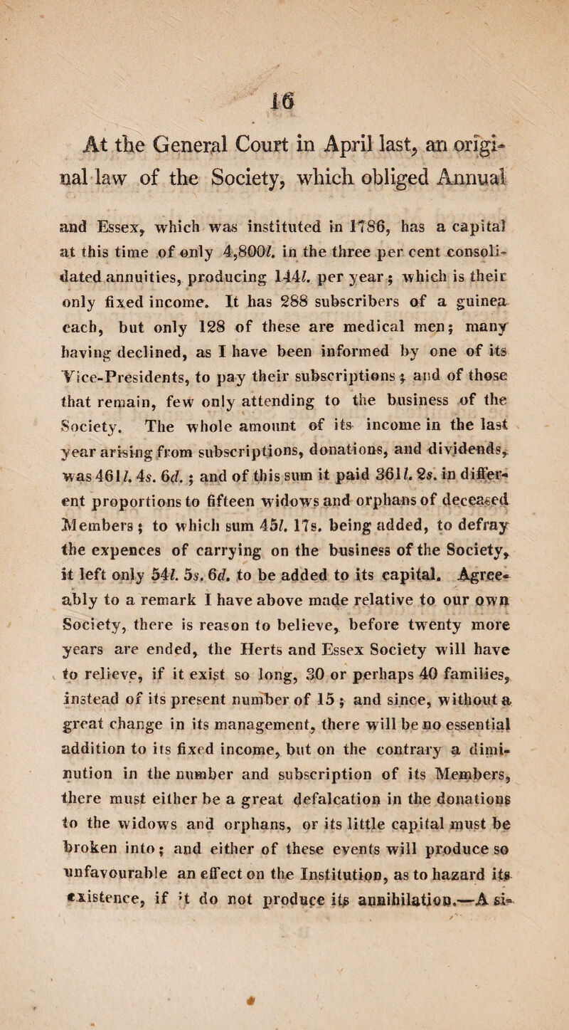 nal law of the Society, which obliged Annual and Essex, which was instituted in 1786, has a capital at this time of only 4,800/. in the three per cent consoli¬ dated annuities, producing 144/. per year; which is their only fixed income. It has 288 subscribers of a guinea each, but only 128 of these are medical men; many having declined, as I have been informed by one of its Yice-Presidents, to pay their subscriptions ; and of those that remain, few only attending to the business of the Society. The whole amount of its income in the last year arising from subscriptions, donations, and dividends,, was 461/. 4s. 6d.; and of this sum it paid 361/. 2s. in differ¬ ent proportions to fifteen widows and orphans of deceased Members; to which sum 45/. 17s. being added, to defray the expences of carrying on the business of the Society, it left only 54/. 5s. 6d. to be added to its capital. Agree¬ ably to a remark I have above made relative to our own Society, there is reason to believe, before twenty more years are ended, the Herts and Essex Society will have to relieve, if it exist so long, 30 or perhaps 40 families, instead of its present number of 15 ; and since, without a great change in its management, there will be no essential addition to its fixed income, but on the contrary a dimi¬ nution in the number and subscription of its Members, there must either be a great defalcation in the donations to the widows and orphans, or its little capital must be broken into; and either of these events will produce so unfavourable an effect on the Institution, as to hazard its existence, if H do not produce its annihilation.—A si-