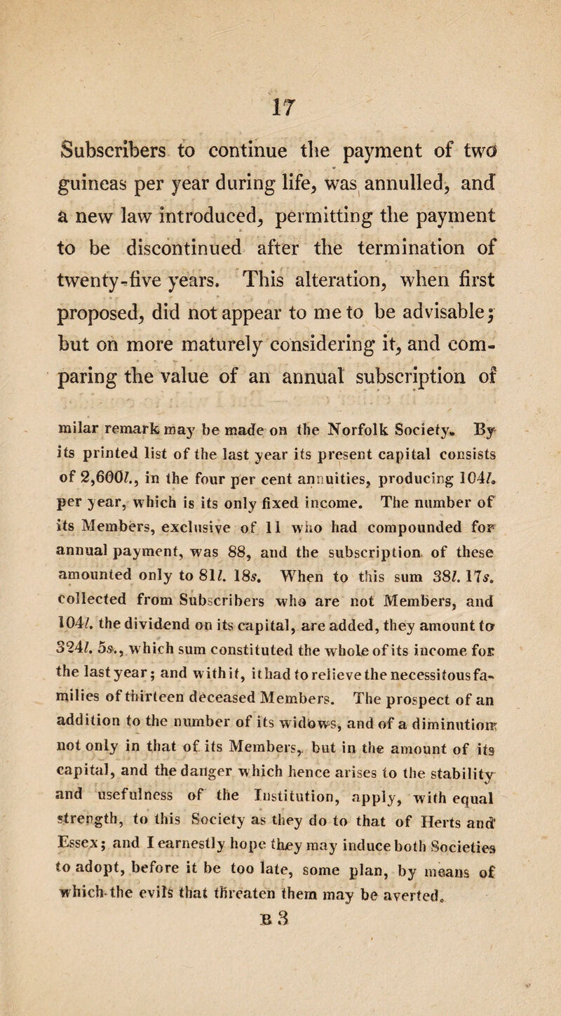 Subscribers to continue the payment of two guineas per year during life, was annulled, and a new law introduced, permitting the payment to be discontinued after the termination of twenty-five years. This alteration, when first proposed, did not appear to me to be advisable; but on more maturely considering it, and com¬ paring the value of an annual subscription of milar remark may be made on the Norfolk Society. By its printed list of the last year its present capital consists of 2,600?., in the four per cent annuities, producing 104?. per year, which is its only fixed income. The number of its Members, exclusive of 11 who had compounded for annual payment, was 88, and the subscription of these amounted only to 81?. 18s. When to this sum 38?. 17s. collected from Subscribers who are not Members, and 104?. the dividend on its capital, are added, they amount tor 324?. 5s-., which sum constituted the whole of its income for the lastyear; and withit, ithadtorelievethenecessitousfa- milies of thirteen deceased Members. The prospect of an addition to the number of its widows, and of a diminution? not only in that of its Members,, but in the amount of its capital, and the danger which hence arises to the stability and usefulness of the Institution, apply, with equal strength, to this Society as they do to that of Herts and' Essex; and I earnestly hope they may induce both Societies to adopt, before it be too late, some plan, by means of which-the evils that threaten them may be averted. B 3