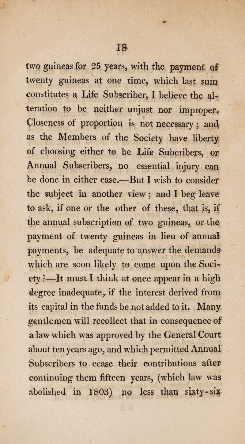 two guineas for 25 years, with the payment oj twenty guineas at one time, which last sum constitutes a Life Subscriber, I believe the al¬ teration to be neither unjust nor improper. Closeness of proportion is not necessary; and as the Members of the Society have liberty of choosing either to be Life Subcribers, or Annual Subscribers, no essential injury can be done in either case.—But I wish to consider the subject in another view; and I beg leave to ask, if one or the other of these, that is, if the annual subscription of two guineas, or the payment of twenty guineas in lieu of annual payments, be adequate to answer the demands- which are soon likely to come upon the Soci¬ ety ?—It must I think at once appear in a high degree inadequate,- if the interest derived from its capital in the funds be not added to it. Many gentlemen will recollect that in consequence of a law which was approved by the General Court about ten years ago, and which permitted Annual Subscribers to cease their contributions after continuing them fifteen years, (which law was abolished in 1803) no less than sixty-sis
