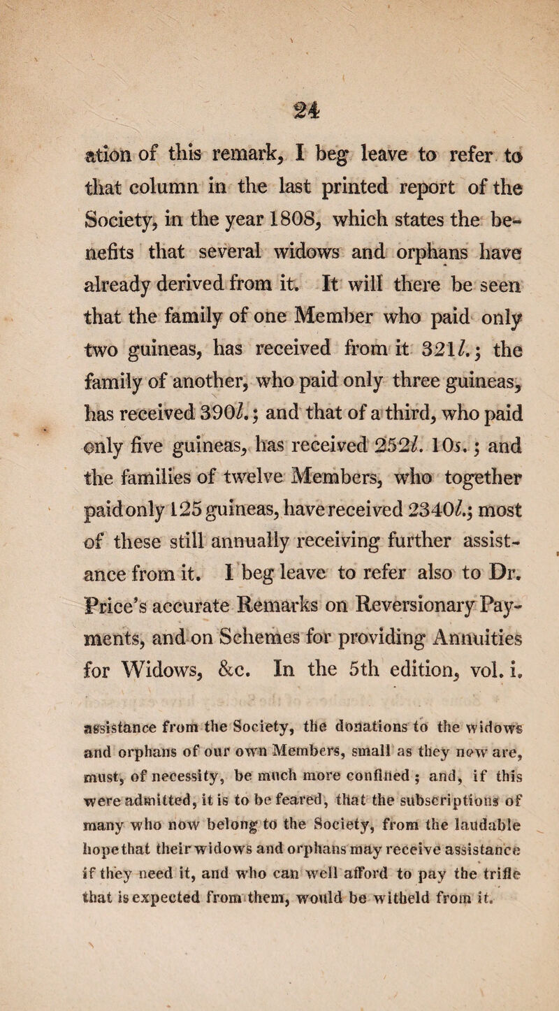 ation of this remark, I beg leave to refer to that column in the last printed report of the Society, in the year 1808, which states the be¬ nefits that several widows and orphans have already derived from it. It will there be seen that the family of one Member who paid only two guineas, has received from it 821/.; the family of another, who paid only three guineas, has received 390/.; and that of a third, who paid only five guineas, has received 252/. 10i.; and the families of twelve Members, who together paid only 125 guineas, have received 2340/.; most of these still annually receiving further assist¬ ance from it. 1 beg leave to refer also to Dr. Price’s accurate Remarks on Reversionary Pay¬ ments, and on Schemes for providing Annuities for Widows, &c. In the 5th edition, vol. i, assistance from the Society, the donations to the widows and orphans of our own Members, small as they now are, must, of necessity, be much more confined ; and, if this were admitted, it is to be feared, that the subscriptions of many who now belong to the Society, from the laudable hopethat their widows and orphans may receive assistance if they need it, and who can well afford to pay the trifle that is expected from them, would be witbeld from it.