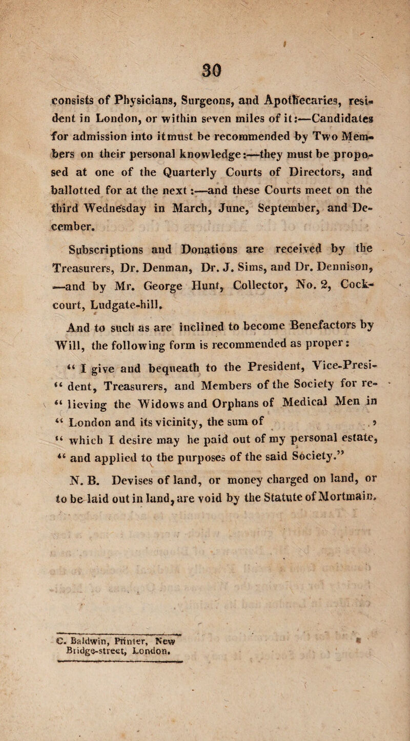 I 30 consists of Physicians, Surgeons, and Apothecaries, resi¬ dent in London, or within seven miles of it:—Candidates for admission into it must be recommended by Two Mem¬ bers on their personal knowledge:—they must be propo¬ sed at one of the Quarterly Courts of Directors, and ballotted for at the next—and these Courts meet on the third Wednesday in March, June, September, and De¬ cember. Subscriptions and Donations are received by the Treasurers, Dr. Denman, Dr. J. Sims, and Dr. Dennison, —and by Mr. George Hunt, Collector, No. 2, Cock- court, Ludgate-hill. And to such as are inclined to become Benefactors by Will, the following form is recommended as proper: “ I give and bequeath to the President, Vice-Presi- “ dent. Treasurers, and Members of the Society for re- \ lieving the Widows and Orphans of Medical Men in il London and its vicinity, the sum of ? “ which I desire may he paid out of my personal estate, “ and applied to the purposes of the said Society. N. B. Devises of land, or money charged on land, or to be laid out in land, are void by the Statute of Mortmain. C. Baldwin, Printer, New Biidgs-street, London. (