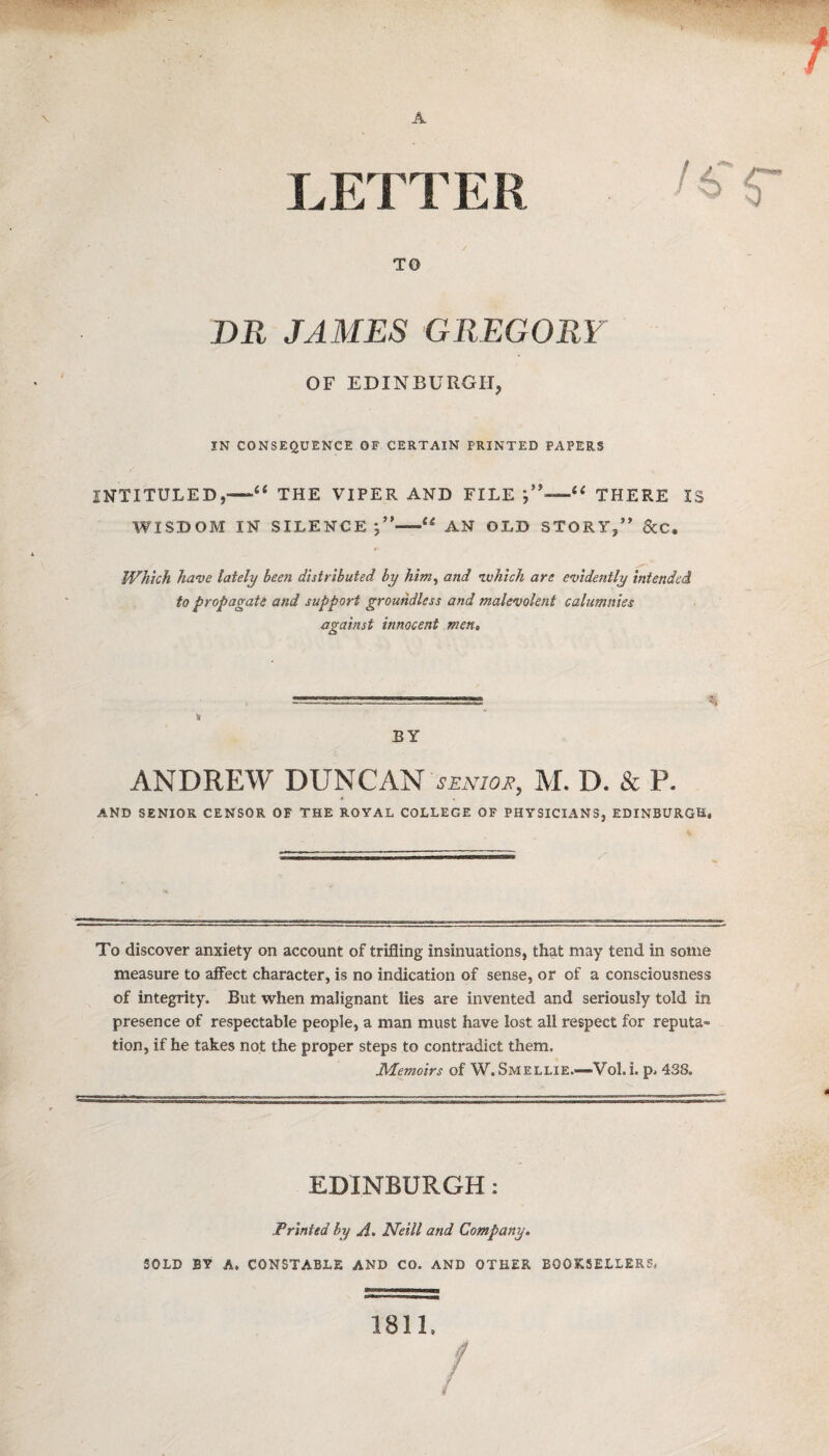 \ A LETTER TO DR JAMES GREGORY OF EDINBURGH, IN CONSEQUENCE OF CERTAIN PRINTED PAPERS INTITULED,—THE VIPER AND FILE 1c< THERE IS WISDOM IN SILENCE “ AN OLD STORY,” &C. Which have lately been distributed by him, and ivhich are evidently intended to propagate and support groundless and malevolent calumnies against innocent men. BY ANDREW DUNCAN SENIOR, M. D. & P. AND SENIOR CENSOR OF THE ROYAL COLLEGE OF PHYSICIANS, EDINBURGH, To discover anxiety on account of trifling insinuations, that may tend in some measure to affect character, is no indication of sense, or of a consciousness of integrity. But when malignant lies are invented and seriously told in presence of respectable people, a man must have lost all respect for reputa¬ tion, if he takes not the proper steps to contradict them. Memoirs of W. Smellie.—Vol. i. p, 438. EDINBURGH: Printed by A. Neill and Company. SOLD BY A. CONSTABLE AND CO. AND OTHER BOOKSELLERS, 1811. / /