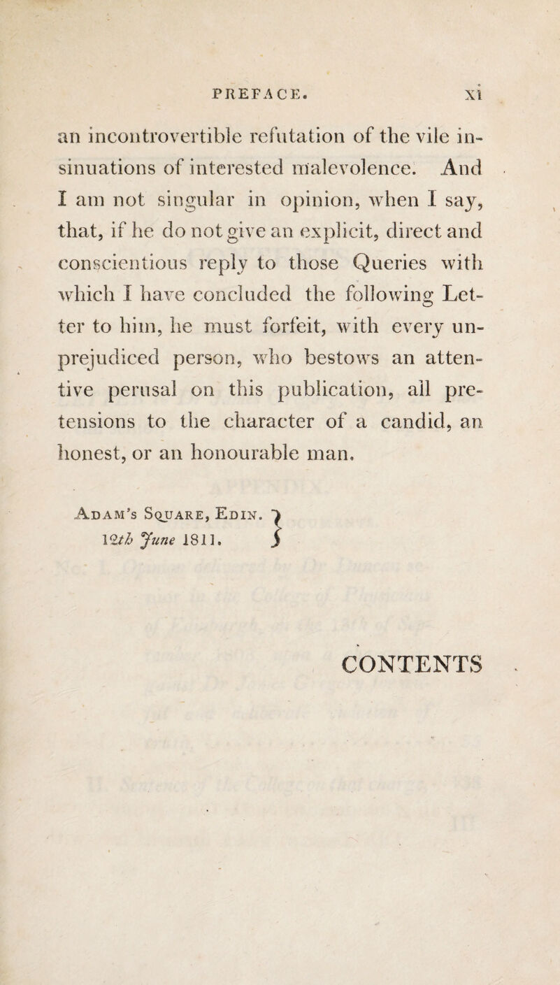 an incontrovertible refutation of the vile in¬ sinuations of interested malevolence. And I am not singular in opinion, when I say, that, if he do not give an explicit, direct and conscientious reply to those Queries with which I have concluded the following Let¬ ter to him, he must forfeit, with every un¬ prejudiced person, who bestows an atten¬ tive perusal on this publication, ail pre¬ tensions to the character of a candid, an honest, or an honourable man* Adam’s Square, Edin. 1 CONTENTS