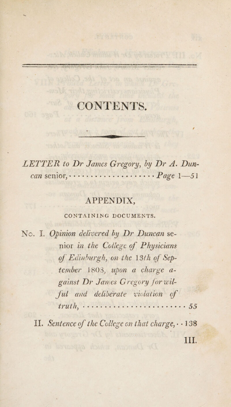 LETTER to Dr James Gregory, by Dr A. Dw#» senior, — *.*.Page 1—51 APPENDIX, CONTAINING DOCUMENTS. No, I. Opinion delivered by Dr Duncan se¬ nior in the College of Physicians of Edinburgh, on the 13th of Sep¬ tember 1803, upon a charge a- gainst Dr James G regory for wil¬ ful and deliberate violation of truth, • • ... 55 II. Sentence of the College on that charge, • • 138 ILL