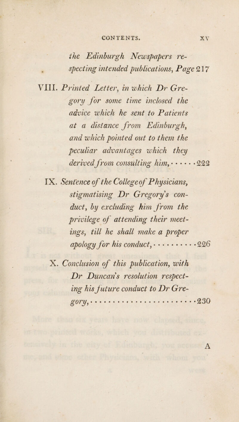 the Edinburgh Newspapers re¬ specting intended publications, Page 217 YIII. Printed Letter, m which Dr Gre¬ gory for some time inclosed the advice which he sent to Patients at a distance from Edinburgh, and which pointed out to them the peculiar advantages which they derivedfrom consulting him, • • • • * *222 IX. Sentence of the College of Physicians, stigmatising Dr Gregory s con¬ duct, by excluding him from the privilege of attending their meet¬ ings, till he shall make a proper apology for his co?iduct, •••••••••• 22 6 X. Conclusion of this publication, with Dr Duncans resolution respect¬ ing his future conduct to Dr Gre¬ gory, ••••••••*•••••••••••••••230 A