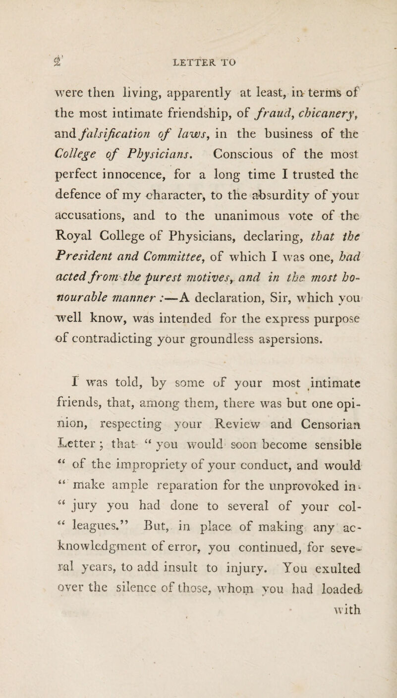 were then living, apparently at least, in terms of the most intimate friendship, of fraud, chicanery, and falsification of laws, in the business of the College of Physicians. Conscious of the most perfect innocence, for a long time I trusted the defence of my eharacter^ to the absurdity of your accusations, and to the unanimous vote of the Royal College of Physicians, declaring, that the President and Committee, of which I was one, had acted from the purest motives, and in the most ho¬ nourable manner :—A declaration, Sir, which you well know, was intended for the express purpose of contradicting your groundless aspersions. I was told, by some of your most intimate friends, that, among them, there was but one opi¬ nion, respecting your Review and Censorian Letter ; that “ you would soon become sensible “ of the impropriety of your conduct, and would “ make ample reparation for the unprovoked in- u jury you had done to several of your col- “ leagues/’ But, in place of making any ac¬ knowledgment of error, you continued, for seve¬ ral years, to add insult to injury. You exulted over the silence of those, whom you had loaded with