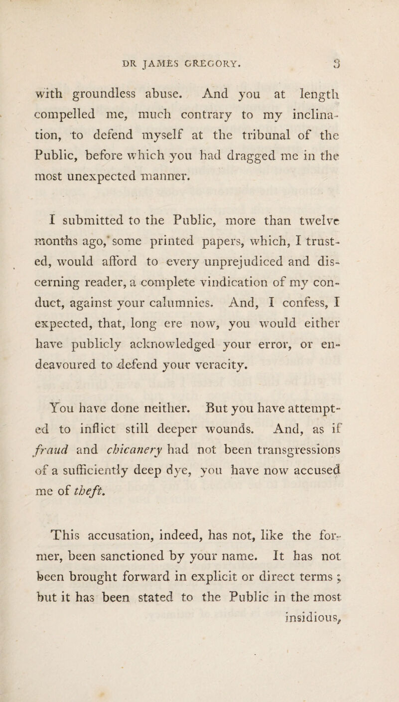 o with groundless abuse. And you at length compelled me, much contrary to my inclina¬ tion, to defend myself at the tribunal of the Public, before which you had dragged me in the most unexpected manner. I submitted to the Public, more than twelve months ago,' some printed papers, which, I trust¬ ed, would afford to every unprejudiced and dis¬ cerning reader, a complete vindication of my con¬ duct, against your calumnies. And, I confess, X expected, that, long ere now, you would either have publicly acknowledged your error, or en¬ deavoured to defend your veracity. You have done neither. But you have attempt¬ ed to inflict still deeper wounds. And, as if fraud and chicanery had not been transgressions of a sufficiently deep dye, you have now accused me of theft. This accusation, indeed, has not, like the for¬ mer, been sanctioned by your name. It has not been brought forward in explicit or direct terms ; but it has been stated to the Public in the most insidious.