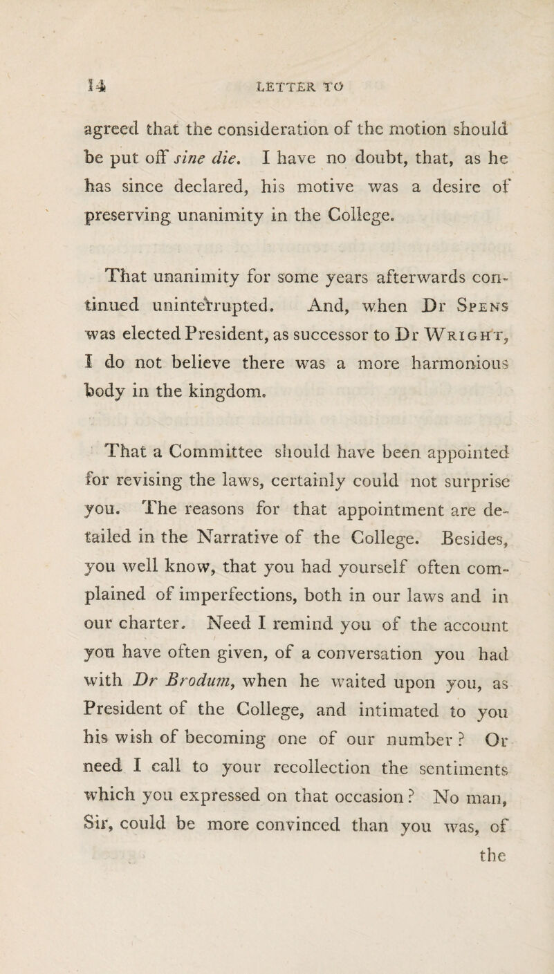 agreed that the consideration of the motion should be put off sine die. I have no doubt, that, as he has since declared, his motive was a desire of preserving unanimity in the College. That unanimity for some years afterwards con¬ tinued uninterrupted. And, when Dr Spens was elected President, as successor to Dr Wright, I do not believe there was a more harmonious body in the kingdom. That a Committee should have been appointed for revising the laws, certainly could not surprise you. The reasons for that appointment are de¬ tailed in the Narrative of the College. Besides, you well know, that you had yourself often com¬ plained of imperfections, both in our laws and in our charter. Need I remind you of the account you have often given, of a conversation you had with Dr Brodum, when he waited upon you, as President of the College, and intimated to you his wish of becoming one of our number ? Or need I call to your recollection the sentiments which you expressed on that occasion ? No man, Sir, could be more convinced than you was, of the