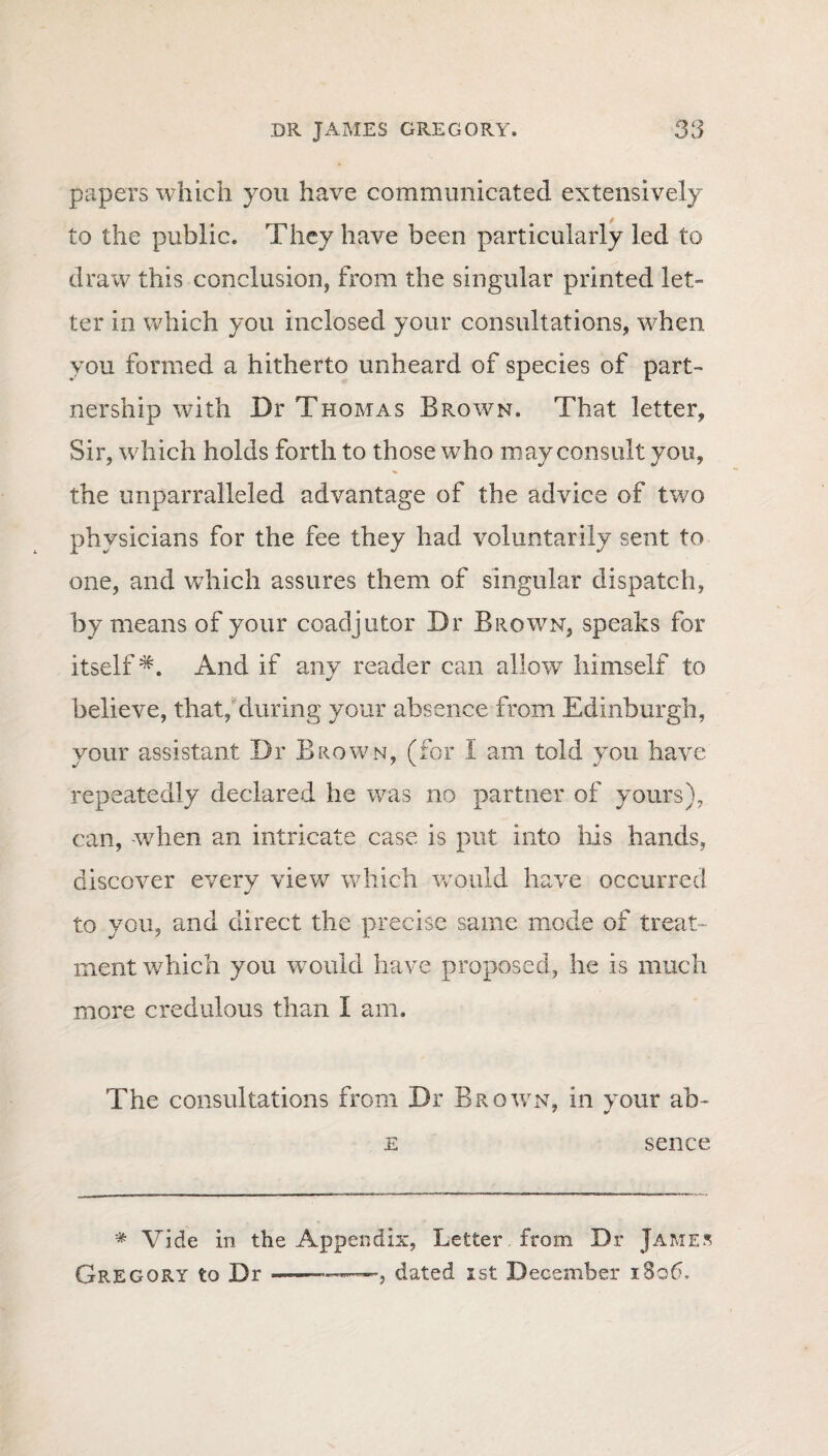 papers which you have communicated extensively to the public. They have been particularly led to draw this conclusion, from the singular printed let¬ ter in which you inclosed your consultations, when you formed a hitherto unheard of species of part¬ nership with Dr Thomas Brown. That letter, Sir, which holds forth to those who may consult you, the unparralleled advantage of the advice of two physicians for the fee they had voluntarily sent to one, and which assures them of singular dispatch, by means of your coadjutor Dr Brown, speaks for itself*. And if any reader can allow himself to believe, that, during your absence from Edinburgh, your assistant Dr B rown, (for i am told you have repeatedly declared he was no partner of yours), can, when an intricate case is put into ills hands, discover every view which would have occurred to you, and direct the precise same mode of treat¬ ment which you would have proposed, he is much more credulous than I am. The consultations from Dr Brown, in your ab- e sence * Vide in the Appendix, Letter from Dr James Gregory to Dr-—.—, dated ist December 1806.