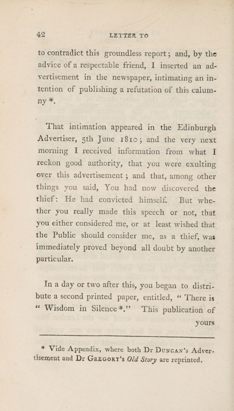 to contradict this groundless report; and, by the advice of a respectable friend, I inserted an ad¬ vertisement in the newspaper, intimating an in¬ tention of publishing a refutation of this calum¬ ny f That intimation appeared in the Edinburgh Advertiser, 5th June 1810; and the very next morning I received information from what I reckon good authority, that you were exulting over this advertisement ; and that, among other tilings you said, You had now discovered the thief: He had convicted himself. But whe¬ ther you really made this speech or not, that you either considered me, or at least wished that the Public should consider me, as a thief, was immediately proved beyond all doubt by another particular. In a day or two after this, you began to distri¬ bute a second printed paper, entitled, “ There is “ Wisdom in Silence*.” This publication of yours * Vide Appendix, where both Dr Duncan's Adver¬ tisement and Dr Gregory's Old Story are reprinted.