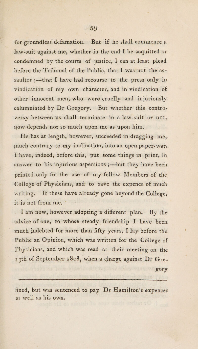 for groundless defamation. But if he shall commence & law-suit against me, whether in the end I be acquitted or condemned by the courts of justice, I can at least plead before the Tribunal of the Public, that 1 was not the as¬ saulter ;—-that I have had recourse to the press only in vindication of my own character, and in vindication of other innocent men, who were cruelly and injuriously calumniated by Dr Gregory. But whether this contro¬ versy between us shall terminate in a law-suit or not, now depends not so much upon me as upon him. He has at length, however, succeeded in dragging me, much contrary to my inclination, into an open paper-war. I have, indeed, before this, put some things in print, in answer to his injurious aspersions but they have been printed only for the use of my fellow Members of the College of Physicians, and to save the expence of much writing. If these have already gone beyond the College, it is not from me. I am now, however adopting a different plan. By the advice of one, to whose steady friendship I have been much indebted for more than fifty years, I lay before the Public an Opinion, which was written for the College of Physicians, and which was read at their meeting on the 13th of September 1808, when a charge against Dr Gre- fined, but was sentenced to pay Dr Hamilton's expenees as well as his own.