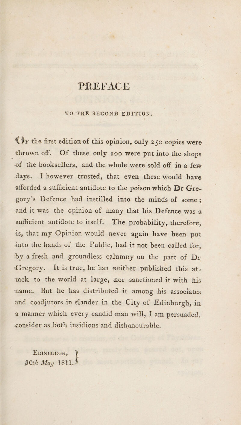 PREFACE TO THE SECOND EDITION. \ Of the first edition of this opinion, only 250 copies were thrown off. Of these only 100 were put into the shops of the booksellers, and the whole were sold off in a few days. I however trusted, that even these would have afforded a sufficient antidote to the poison which Dr Gre¬ gory’s Defence had instilled into the minds of some ; and it was the opinion of many that his Defence was a sufficient antidote to itself. The probability, therefore* is, that my Opinion would never again have been put into the hands of the Public, had it not been called for* by a fresh and groundless calumny on the part of Dr Gregory. It is true, he has neither published this at¬ tack to the world at large, nor sanctioned it with his name. But he has distributed it among his associates and coadjutors in slander in the City of Edinburgh, in a manner which every candid man will, I am persuaded, consider as both insidious and dishonourable. Edinburgh, f mth May 1811J