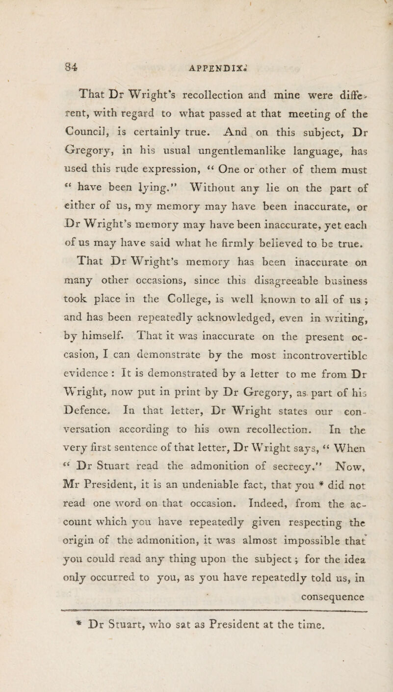 I 84 appendix; That Dr Wright’s recollection and mine were differ rent, with regard to what passed at that meeting of the Council, is certainly true. And on this subject, Dr Gregory, in his usual ungentlemanlike language, has used this rude expression, “ One or other of them must have been lying.” Without any lie on the part of either of us, mjr memory may have been inaccurate, or .Dr Wright’s memory may have been inaccurate, yet each of us may have said what he firmly believed to be true. That Dr Wright’s memory has been inaccurate on many other occasions, since this disagreeable business took place in the College, is well known to all of us ; and has been repeatedly acknowledged, even in writing, by himself. That it was inaccurate on the present oc¬ casion, I can demonstrate by the most incontrovertible evidence : It is demonstrated by a letter to me from Dr Wright, now put in print by Dr Gregory, as part of his Defence. In that letter, Dr Wright states our con¬ versation according to his own recollection. In the very first sentence of that letter, Dr Wright says, “ When ** Dr Stuart read the admonition of secrecy.” Now, Mr President, it is an undeniable fact, that you * did not read one word on that occasion. Indeed, from the ac¬ count which you have repeatedly given respecting the origin of the admonition, it was almost impossible that you could read any thing upon the subject; for the idea only occurred to you, as you have repeatedly told us, in consequence * Dr Stuart, who sat as President at the time.