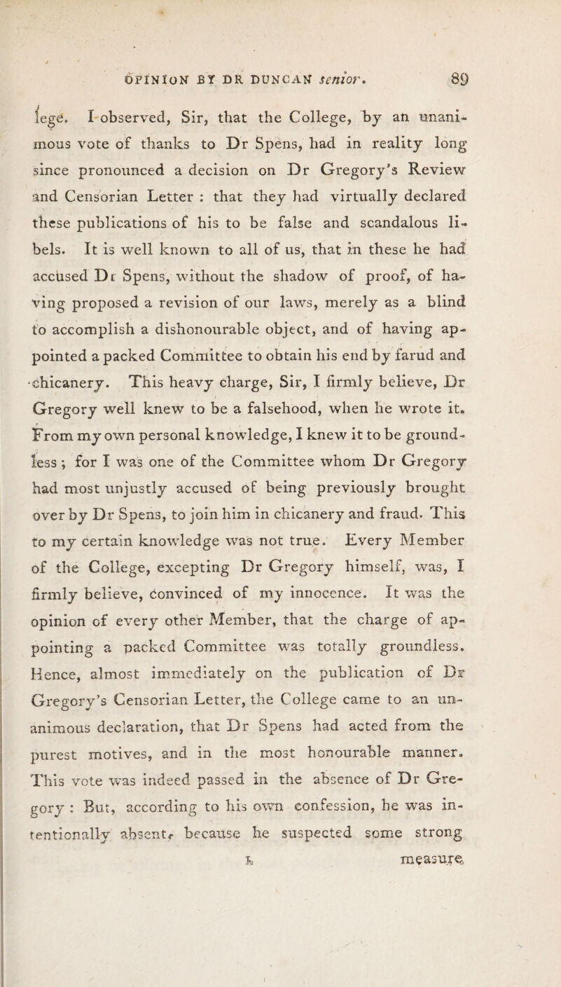 lege. I observed, Sir, that the College, by an unani¬ mous vote of thanks to Dr Spens, had in reality long since pronounced a decision on Dr Gregory's Review and Censorian Letter : that they had virtually declared these publications of his to be false and scandalous li¬ bels. It is well known to all of us, that in these he had acciised Dr Spens, without the shadow of proof, of ha¬ ving proposed a revision of our laws, merely as a blind to accomplish a dishonourable object, and of having ap¬ pointed a packed Committee to obtain his end by farud and chicanery. This heavy charge, Sir, I firmly believe, Dr Gregory well knew to be a falsehood, when he wrote it. From my own personal knowledge, I knew it to be ground¬ less ; for I was one of the Committee whom Dr Gregory had most unjustly accused of being previously brought over by Dr Spens, to join him in chicanery and fraud. This to my certain knowledge was not true* Every Member of the College, excepting Dr Gregory himself, was, I firmly believe, convinced of my innocence. It was the opinion of every other Member, that the charge of ap¬ pointing a packed Committee was totally groundless. Hence, almost immediately on the publication of Df Gregory's Censorian Letter, the College came to an un¬ animous declaration, that Dr Spens had acted from the purest motives, and in the most honourable manner. This vote was indeed passed in the absence of Dr Gre¬ gory : But, according to his own confession, he was in¬ tentionally absent*- because he suspected some strong L measure.