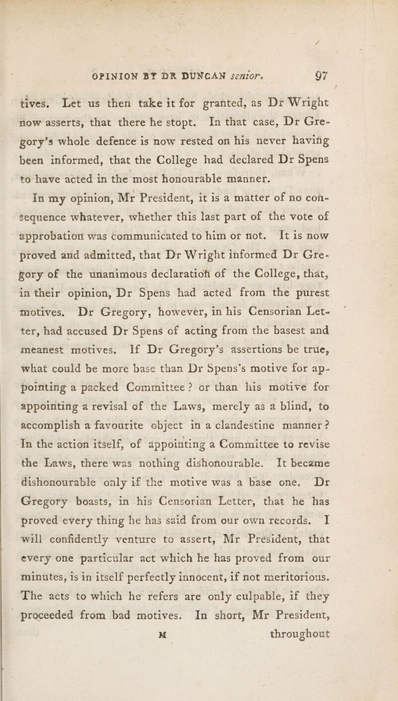 / OPINION BT DR DUNCAN senior. 97 tivcs. Let us then take it for granted, as Dr Wright now asserts, that there he stopt. In that case, Dr Gre¬ gory’s whole defence is now rested on his never having been informed, that the College had declared Dr Spens to have acted in the most honourable manner. In my opinion, Mr President, it is a matter of no con¬ sequence whatever, whether this last part of the vote of approbation was communicated to him or not. It is now proved and admitted, that Dr Wright informed Dr Gre¬ gory of the unanimous declaration of the College, that, in their opinion, Dr Spens had acted from the purest motives. Dr Gregory, however, in his Censorian Let¬ ter, had accused Dr Spens of acting from the basest and meanest motives. If Dr Gregory’s assertions be true, what could be more base than Dr Spens's motive for ap¬ pointing a packed Committee ? or than his motive for appointing a revisal of the Laws, merely as a blind, to accomplish a favourite object in a clandestine manner ? i In the action itself, of appointing a Committee to revise the Laws, there was nothing dishonourable. It became dishonourable only if the motive was a base one. Dr Gregory boasts, in his Censorian Letter, that he has proved every thing he has said from our own records. I will confidently venture to assert, Mr President, that every one particular act which he has proved from our minutes, is in itself perfectly innocent, if not meritorious. The acts to which he refers are only culpable, if they proceeded from bad motives. In short, Mr President,