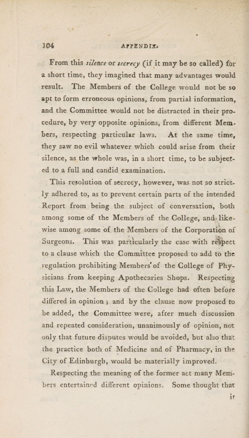 From this silence or secrecy (if it may be so called) for a short time, they imagined that many advantages would result. The Members of the College would not be s© apt to form erroneous opinions* from partial information, and the Committee would not be distracted in their pro¬ cedure, by very opposite opinions, from different Mem¬ bers, respecting particular laws. At the same time, they saw no evil whatever which could arise from their silence, as the whole was, in a short time, to be subject¬ ed to a full and candid examination. This resolution of secrecy, however, was not so strict¬ ly adhered to, as to prevent certain parts of the intended Report from being the subject of conversation, both among some of the Members of the College, and> like¬ wise among some of the Members of the Corporation of Surgeons. This was particularly the case with relpect ' 'H ■ to a clause which the Committee proposed to add to the regulation prohibiting Members'of the College of Phy¬ sicians from keeping Apothecaries Shops. Respecting this Law, the Members of the College had often before differed in opinion ; and by the clause now proposed to be added, the Committee were, after much discussion and repeated consideration, unanimously of opinion, not only that future disputes would be avoided, but also that the practice both of Medicine and of Pharmacy, in the City of Edinburgh, would be materially improved. Respecting the meaning of the former act many Mem¬ bers entertained different opinions. Some thought that xt