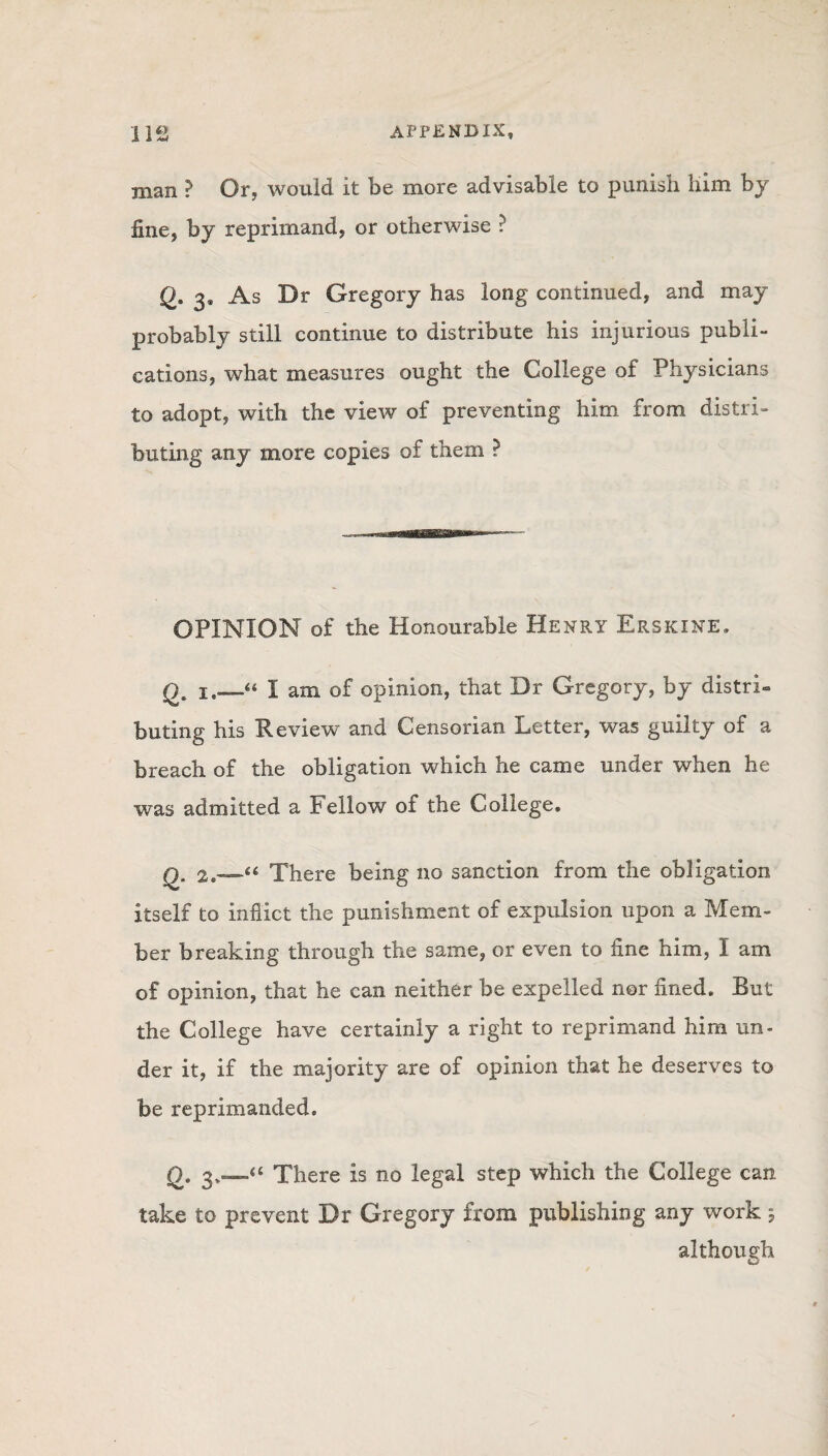 man ? Or, would it be more advisable to punish him by fine, by reprimand, or otherwise ? Q. 3* As Dr Gregory has long continued, and may probably still continue to distribute his injurious publi¬ cations, what measures ought the College of Physicians to adopt, with the view of preventing him from distri¬ buting any more copies of them ? OPINION of the Honourable Henry Erskxne. q. i.__“ I am of opinion, that Dr Gregory, by distri¬ buting his Review and Censorian Letter, was guilty of a breach of the obligation which he came under when he was admitted a Fellow of the College. q. There being no sanction from the obligation itself to inflict the punishment of expulsion upon a Mem¬ ber breaking through the same, or even to fine him, I am of opinion, that he can neither be expelled nor fined. But the College have certainly a right to reprimand him un¬ der it, if the majority are of opinion that he deserves to be reprimanded. Q. 3.—“ There is no legal step which the College can take to prevent Dr Gregory from publishing any work; although