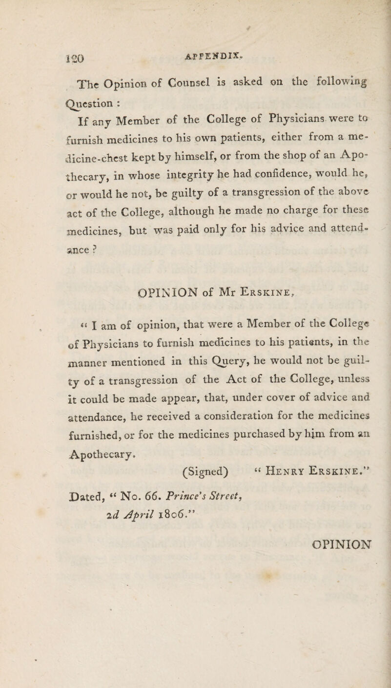 The Opinion of Counsel is asked on the following Question : If any Member of the College of Physicians were to furnish medicines to his own patients, either from a me¬ dicine-chest kept by himself, or from the shop of an Apo¬ thecary, in whose integrity he had confidence, would he, or would he not, be guilty of a transgression of the above act of the College, although he made no charge for these medicines, but was paid only for his advice and attend since ? OPINION of Mr Erskine. u l am of opinion, that were a Member of the College of Physicians to furnish medicines to his patients, in the manner mentioned in this Query, he would not be guil¬ ty of a transgression of the Act of the College, unless it could be made appear, that, under cover of advice and attendance, he received a consideration for the medicines furnished, or for the medicines purchased by him from an Apothecary. (Signed) “ Henry Erskine.” Dated, “ No. 66. Prince's Street, 2d April 1806.” OPINION