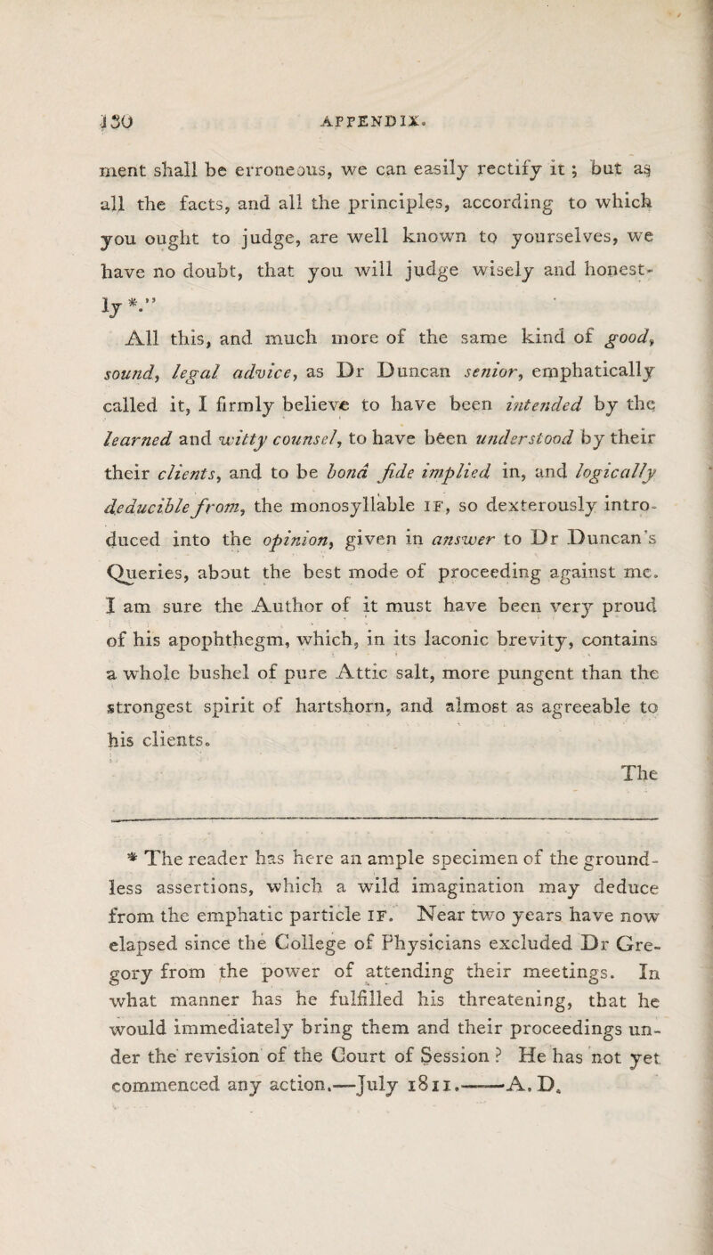 rnent shall be erroneous, we can easily rectify it ; but a§ all the facts, and all the principles, according to which you ought to judge, are well known to yourselves, we have no doubt, that you will judge wisely and honest¬ ly*-” All this, and much more of the same kind of goodf sound, legal advice, as Dr Duncan senior, emphatically called it, I firmly believe to have been intended by the learned and witty counsel, to have bften understood by their their clients, and to be bond fide implied in, and logically Reducible from, the monosyllable if, so dexterously intro¬ duced into the opinion, given in answer to Dr Duncan's Queries, about the best mode of proceeding against me. I am sure the Author of it must have been very proud of his apophthegm, which, in its laconic brevity, contains a whole bushel of pure Attic salt, more pungent than the strongest spirit of hartshorn, and almost as agreeable to his clients,, The '* The reader has here an ample specimen of the ground¬ less assertions, which a wild imagination may deduce from the emphatic particle IF. Near two years have now elapsed since the College of Physicians excluded Dr Gre¬ gory from the power of attending their meetings. In what manner has he fulfilled his threatening, that he would immediately bring them and their proceedings un¬ der the revision of the Court of Session ? He has not yet. commenced any action.—July i8ii.~-A.Da