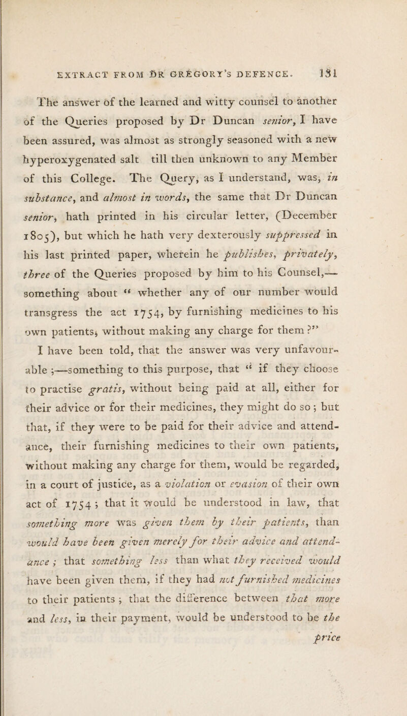 The answer of the learned and witty counsel to another of the Queries proposed by Dr Duncan senior t I have been assured, was almost as strongly seasoned with a new hyperoxygenated salt till then unknown to any Member of this College. The Query, as I understand, was, in substance, and almost in words, the same that Dr Duncan senior , hath printed in his circular letter, (December 1805), but which he hath very dexterously suppressed in his last printed paper, wherein he publishes, privately, three of the Queries proposed by him to his Counsel,-— something about “ whether any of our number would transgress the act 1754, by furnishing medicines to his own patients* without making any charge for them ?” I have been told, that the answer was very unfavour¬ able something to this purpose, that “ if they choose to practise gratis, without being paid at all, either for their advice or for their medicines, they might do so * but that, if they were to be paid for their advice and attend¬ ance, their furnishing medicines to their own patients, without making any charge for them, would be regarded, in a court of justice, as a violation or evasion of their own act of 1754 ; that it would be understood in law, that something more was given them by their patients, than would have been given merely for their advice and attend¬ ance ; that something less than what they received would have been given them, if thej had not furnished medicines to their patients * that the difference between that more and less, in their payment, would be understood to be the price