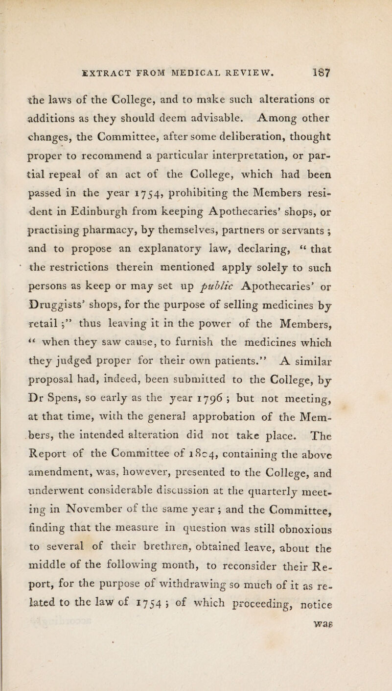 the laws of the College, and to make such alterations or additions as they should deem advisable. Among other changes, the Committee, after some deliberation, thought proper to recommend a particular interpretation, or par¬ tial repeal of an act of the College, which had been passed in the year 1754, prohibiting the Members resi- dent in Edinburgh from keeping Apothecaries’ shops, or practising pharmacy, by themselves, partners or servants ; and to propose an explanatory law, declaring, 44 that ‘ the restrictions therein mentioned apply solely to such persons as keep or may set up public Apothecaries’ or Druggists’ shops, for the purpose of selling medicines by retail thus leaving it in the power of the Members, 44 when they saw cause, to furnish the medicines which they judged proper for their own patients.” A similar proposal had, indeed, been submitted to the College, by Dr Spens, so early as the year 1796 ; but not meeting, at that time, with the genera] approbation of the Mem¬ bers, the intended alteration did not take place. The Report of the Committee of 1804, containing the above amendment, was, however, presented to the College, and underwent considerable discussion at the quarterly meet¬ ing in November of the same year ; and the Committee, finding that the measure in question was still obnoxious to several of their brethren, obtained leave, about the middle of the following month, to reconsider their Re¬ port, for the purpose of withdrawing so much of it as re¬ lated to the law of 1754 \ of which proceeding, notice wag