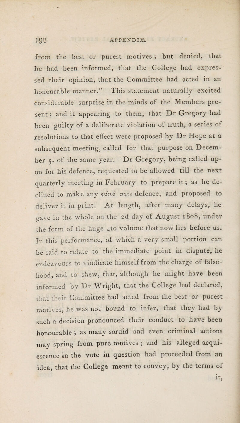 J9<2 APPENDIX. from the best or purest motives } but denied, that he had been informed, that the College had expres¬ sed their opinion, that the Committee had acted in an honourable manner.” This statement naturally excited * considerable surprise in the minds of the Members pre¬ sent ; and it appearing to them, that Dr Gregory had been guilty of a deliberate violation of truth, a series of resolutions to that effect were proposed by Dr Hope at a subsequent meeting, called for that purpose on Decem¬ ber 5. of the same year. Dr Gregory, being called up¬ on for his defence, requested to be allowed till the next quarterly meeting in February to prepare it*, as he de¬ clined to make any viva voce defence, and proposed to deliver it in print. At length, after many delays, he gave in the whole on the 2d day of August 1808, under the form of the huge qto volume that now lies before us. In this performance, of which a very small portion can be said to relate to the immediate point in dispute, he endeavours to vindicate himself from the charge of false¬ hood, and to shew, that, although he might have been informed by Dr Wright, that the College had declared, that their Committee had acted from the best or purest motives, he was not bound to infer, that they had by such a decision pronounced their conduct to have been honourable *, as many sordid and even criminal actions may spring from pure motives ; and his alleged acqui¬ escence in the vote in question had proceeded from an idea, that the College meant to convey, by the terms of it,