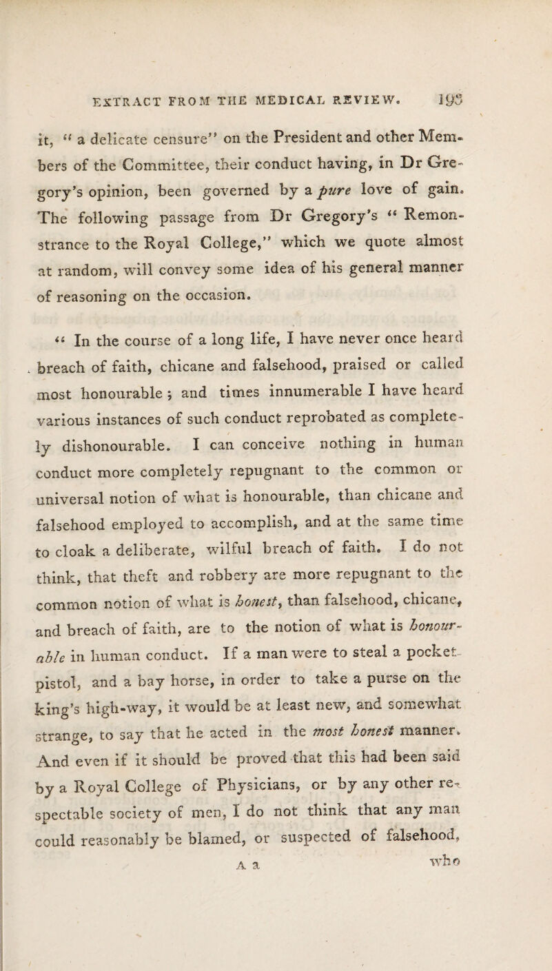 it, ({ a delicate censure” on the President and other Mem. bers of the Committee, their conduct having, in Dr Gre¬ gory’s opinion, been governed by a pure love of gain. The following passage from Dr Gregory’s “ Remon¬ strance to the Royal College,” which we quote almost at random, will convey some idea of his general manner of reasoning on the occasion. “ In the course of a long life, I have never once heard 4 breach of faith, chicane and falsehood, praised or called most honourable ; and times innumerable I have heard various instances of such conduct reprobated as complete¬ ly dishonourable. I can conceive nothing in human conduct more completely repugnant to the common oi universal notion of what is honourable, than chicane ano falsehood employed to accomplish, and at the same time to cloak a deliberate, wilful breach of faith. I do not think, that theft and robbery are more repugnant to the common notion ot what is honest, than falsehood, chicane^ and breach of faith, are to the notion of what is honour- able in human conduct. If a man were to steal a pocket, pistol, and a bay horse, in order to take a purse on the king’s high-way, it would be at least new, and somewhat strange, to say that he acted in the most honest manner. And even if it should be proved that this had been said by a Royal College of Physicians, or by any other re. spectable society of men, I do not thinK that any man could reasonably be blamed, or suspected of falsehood, who a a