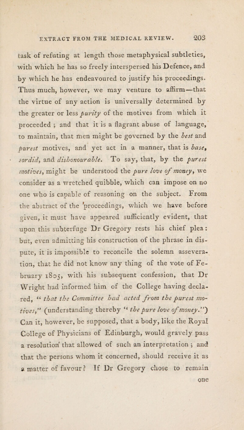 task of refuting at length those metaphysical subtleties, with which he has so freely interspersed his Defence, and by which he has endeavoured to justify his proceedings. Thus much, however, we may venture to affirm—that the virtue of any action is universally determined by the greater or less purity of the motives from which it proceeded ; and that it is a flagrant abuse of language, to maintain, that men might be governed by the best and purest motives, and yet act in a manner, that is base% sordid, and dishonourable. To say, that, by the purest motives, might be understood the pure love of money, we consider as a wretched quibble, which can impose on no one who is capable of reasoning on the subject. From, the abstract of the proceedings, which we have before given, it must have appeared sufficiently evident, that upon this subterfuge Dr Gregory rests his chief plea: but, even admitting his construction of the phrase in dis¬ pute, it is impossible to reconcile the solemn assevera¬ tion, that he did not know any thing of the vote of Fe¬ bruary iSos? with his subsequent confession, that Dr Wright had informed him of the College having decla¬ red, 44 that the Com?nittee had acted from the purest mo¬ tives f (understanding thereby <4 the pure love of money.”) Can it, however, be supposed, that a body, like the Royal College of Physicians of Edinburgh, would gravely pass a resolution that allowed of such an interpretation ; and that the persons whom it concerned, should receive it as a matter of favour ? If Dr Gregory chose to remain one