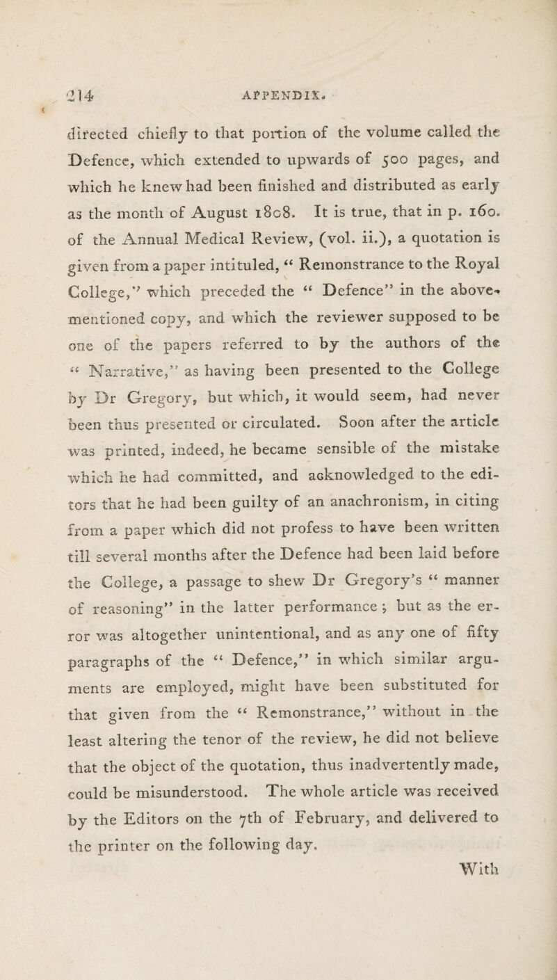 directed chiefly to that portion of the volume called the Defence, which extended to upwards of 500 pages, and which he knew had been finished and distributed as early as the month of August 1808, It is true, that in p. 160. of the Annual Medical Review, (vol. ii.), a quotation is given from a paper intituled, 44 Remonstrance to the Royal College,v which preceded the “ Defence” in the above** mentioned copy, and which the reviewer supposed to be one of the papers referred to by the authors of the « Narrative,” as having been presented to the College by Dr Gregory, but which, it would seem, had never been thus presented or circulated. Soon after the article was printed, indeed, he became sensible of the mistake which he had committed, and acknowledged to the edi¬ tors that he had been guilty of an anachronism, in citing from a paper which did not profess to have been written till several months after the Defence had been laid before the College, a passage to shew Dr Gregory's “ manner of reasoning” in the latter performance ; but as the er¬ ror was altogether unintentional, and as any one oi fifty paragraphs of the 44 Defence,” in which similar argu¬ ments are employed, might have been substituted for that given from the 44 Remonstrance,” without in the least altering the tenor of the review, he did not believe that the object of the quotation, thus inadvertently made, could be misunderstood. The whole article was received by the Editors on the 7th of February, and delivered to the printer on the following day.