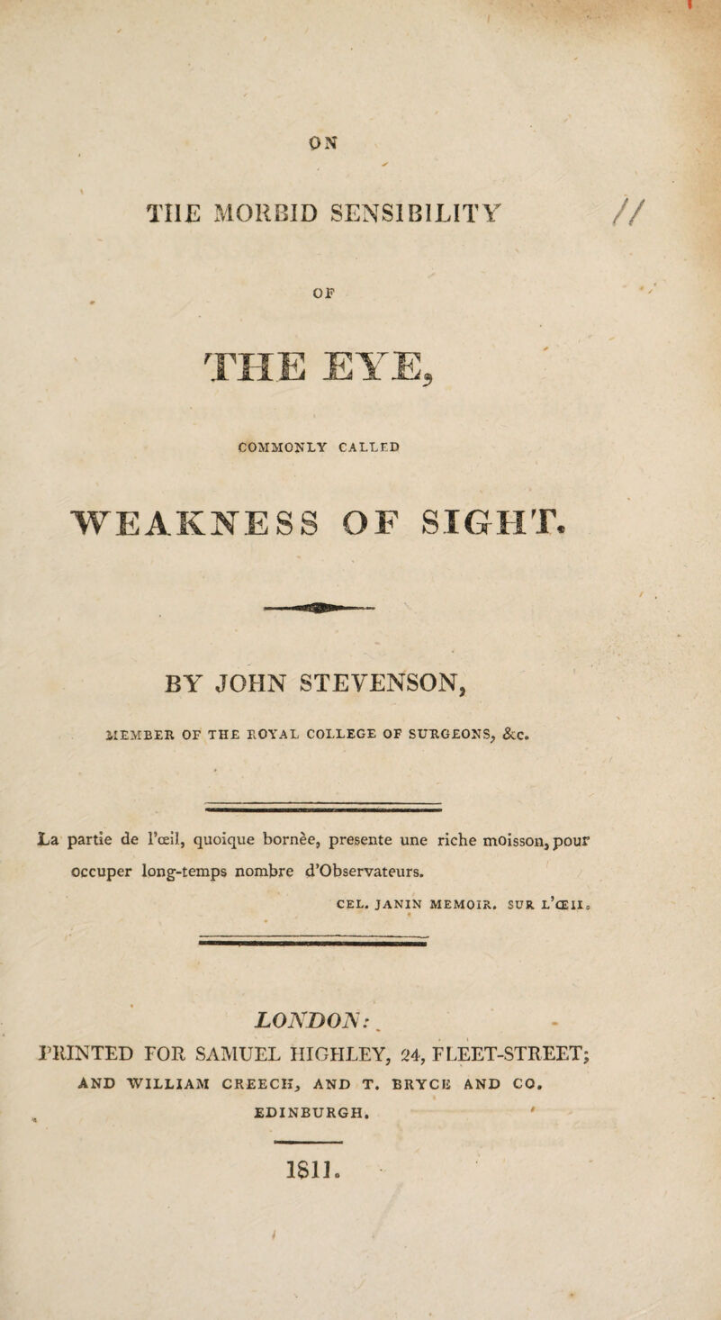 ON TIIJE MORBID SENSIBILITY OF THE EYE, COMMONLY CALLED WEAKNESS OF SIGHT, BY JOHN STEVENSON, MEMBER OF THE ROYAL COLLEGE OF SURGEONS, &c. La partie de l’cell, quoique bornee, presente une riche moisson, pour occuper long-temps nombre d’Observateurs. CEL. JANIN MEMOIR. SUR L’cEII, t LONDON:. HUNTED FOR SAMUEL HIGHLEY, 24, FLEET-STREET; AND WILLIAM CREECH, AND T. BRYCE AND CO. EDINBURGH. ' 1S1L i