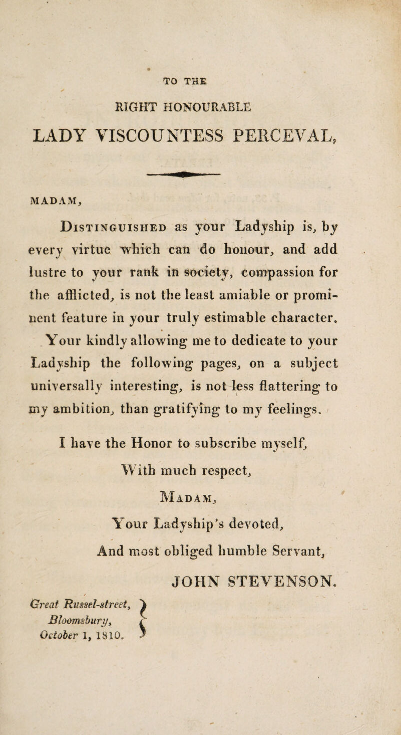 TO THE ✓ RIGHT HONOURABLE LADY VISCOUNTESS PERCEVAL, MADAM, Distinguished as your Ladyship is, by every virtue which can do honour, and add lustre to your rank in society, compassion for the afflicted, is not the least amiable or promi¬ nent feature in your truly estimable character. Your kindly allowing me to dedicate to your Ladyship the following pages, on a subject universally interesting, is not less flattering to my ambition, than gratifying to my feelings. I have the Honor to subscribe myself. With much respect. Madam, Your Ladyship’s devoted. And most obliged humble Servant, JOHN STEVENSON, Great Rvssel-street, Bloomsbury, October 1, 1810.