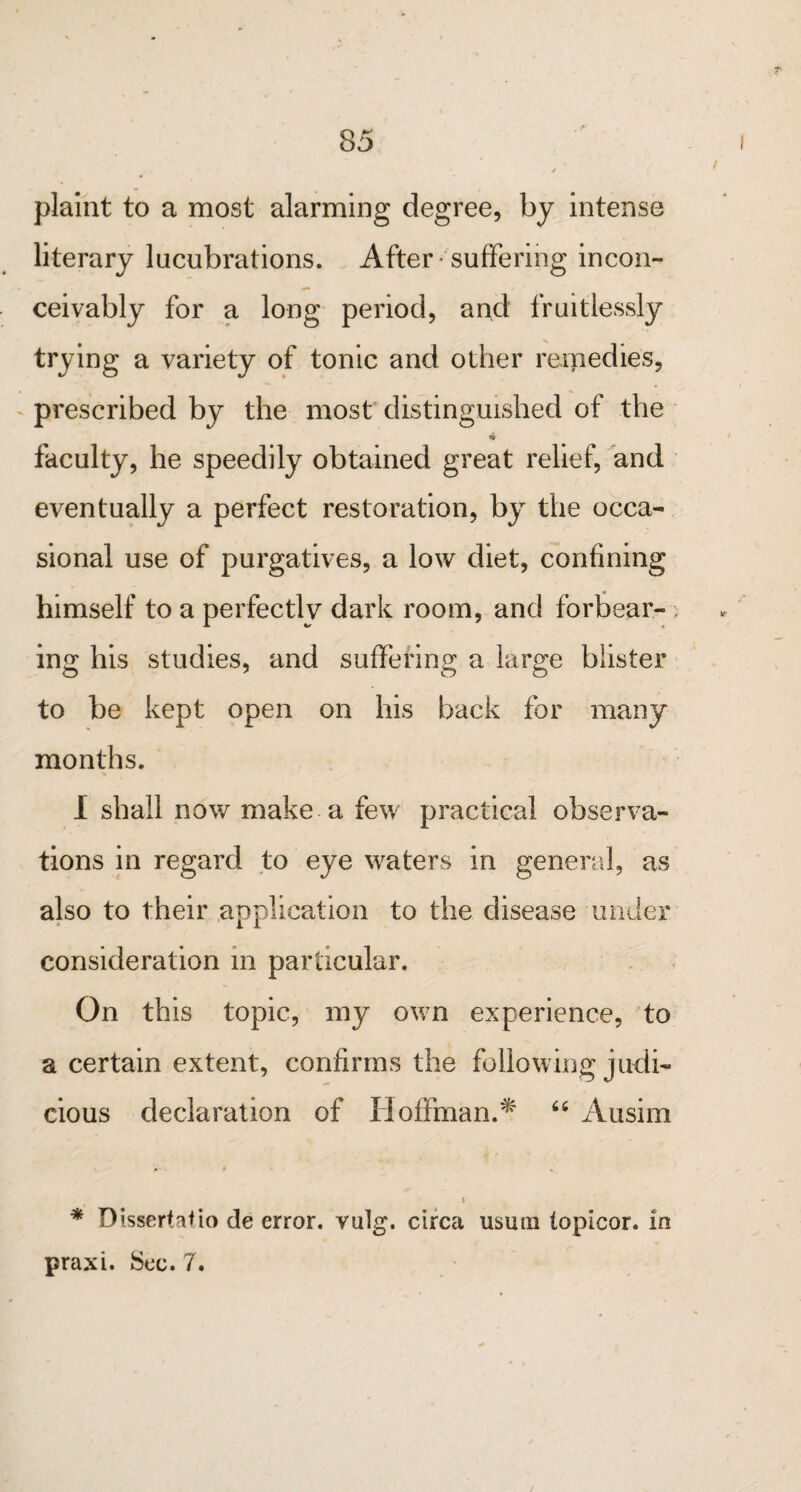 plaint to a most alarming degree, by intense literary lucubrations. After suffering incon¬ ceivably for a long period, and fruitlessly trying a variety of tonic and other remedies, prescribed by the most distinguished of the faculty, he speedily obtained great relief, and eventually a perfect restoration, by the occa¬ sional use of purgatives, a low diet, confining himself to a perfectly dark room, and forbear¬ ing his studies, and suffering a large blister to be kept open on his back for many months. I shall now make a few practical observa¬ tions in regard to eye waters in general, as also to their application to the disease under consideration in particular. On this topic, my own experience, to a certain extent, confirms the following judi¬ cious declaration of Hoffman.* “ Ausim i * Dissertafio de error, vulg. circa usutn topicor. in praxi. Sec. 7.
