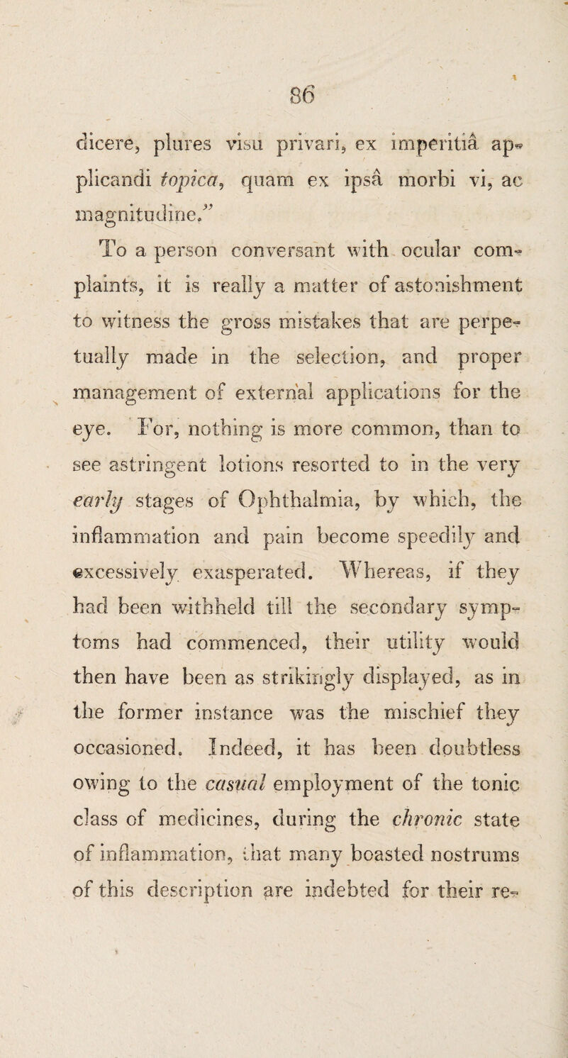 dicere, plures visa privari, ex imperitia ap^ plicandi topica, quam ex ipsa morbi vi, ac magnitudineT To a person conversant with ocular com¬ plaints, it is really a matter of astonishment to witness the gross mistakes that are perpe¬ tually made in the selection, and proper management of external applications for the eye. For, nothing is more common, than to see astringent lotions resorted to in the very early stages of Ophthalmia, by which, the inflammation and pain become speedily and excessively exasperated. Whereas, if they had been withheld till the secondary symp¬ toms had commenced, their utility would then have been as strikingly displayed, as in the former instance was the mischief they occasioned. Indeed, it has been doubtless owing to the casual employment of the tonic class of medicines, during the chronic state of inflammation, that many boasted nostrums of this description are indebted for their re?