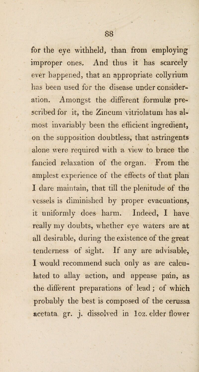 for the eye withheld, than from employing improper ones. And thus it has scarcely ever happened, that an appropriate collyrium has been used for the disease under consider¬ ation. Amongst the different formulae pre¬ scribed for it, the Zincum vitriolatum has al¬ most invariably been the efficient ingredient, on the supposition doubtless, that astringents alone were required with a view to brace the fancied relaxation of fhe organ. From the amplest experience of the effects of that plan I dare maintain, that till the plenitude of the vessels is diminished by proper evacuations, it uniformly does harm. Indeed, I have really my doubts, whether eye waters are at all desirable, during the existence of the great tenderness of sight. If any are advisable, I wTould recommend such only as are calcu¬ lated to allay action, and appease pain, as the different preparations of lead; of which probably the best is composed of the cerussa aeetata gr. j. dissolved in loz. elder flower