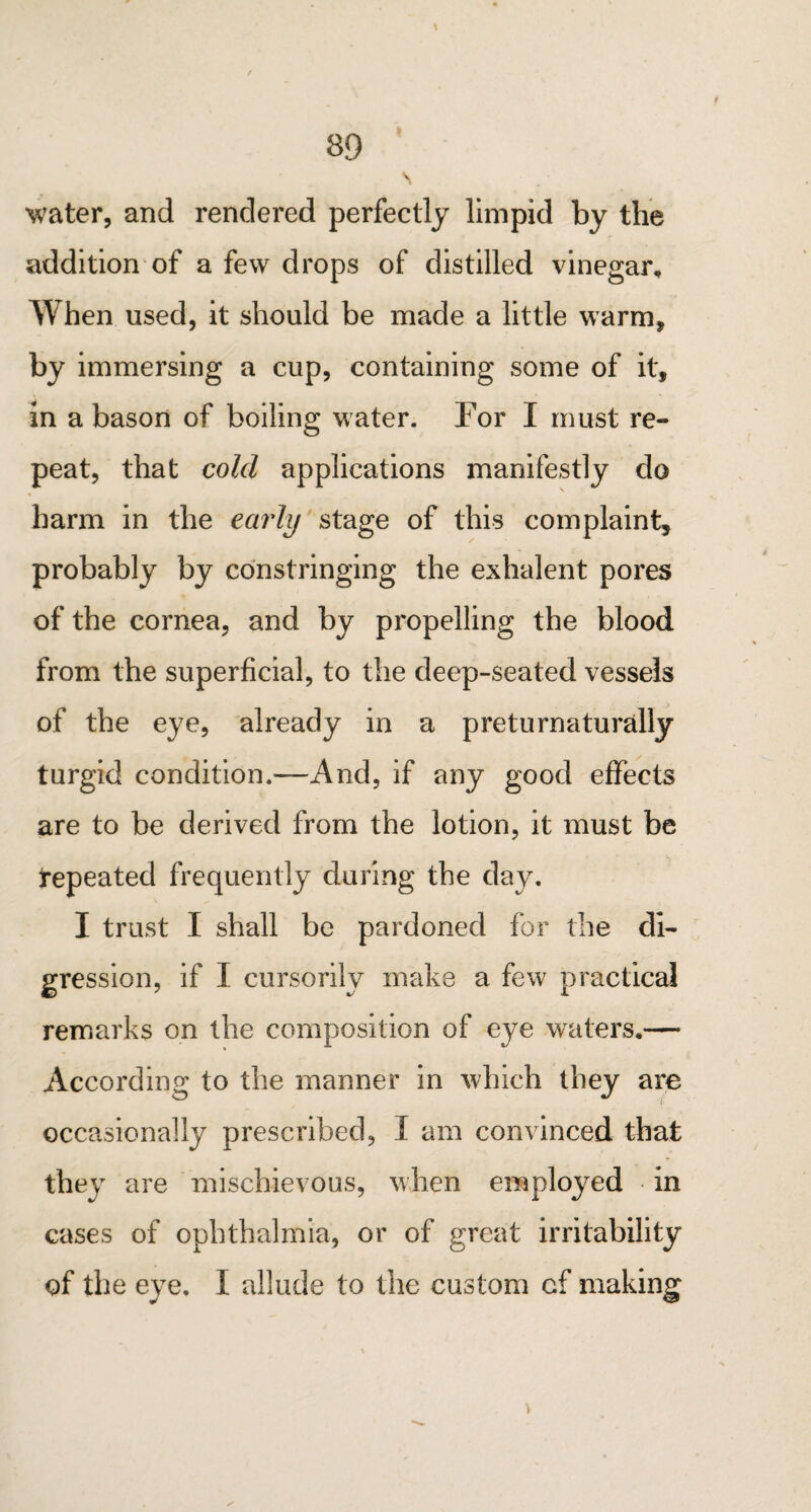 \ 89 v water, and rendered perfectly limpid by the addition of a few drops of distilled vinegar. When used, it should be made a little warm, by immersing a cup, containing some of it, in a bason of boiling water. For I must re¬ peat, that cold applications manifestly do harm in the early stage of this complaint, probably by constringing the exhalent pores of the cornea, and by propelling the blood from the superficial, to the deep-seated vessels of the eye, already in a preturnaturally turgid condition.—And, if any good effects are to be derived from the lotion, it must be Repeated frequently during the day. I trust I shall be pardoned for the di¬ gression, if I cursorily make a few practical remarks on the composition of eye waters,— According to the manner in which they are occasionally prescribed, I am convinced that they are mischievous, when employed in cases of ophthalmia, or of great irritability of the eye. I allude to the custom of making V