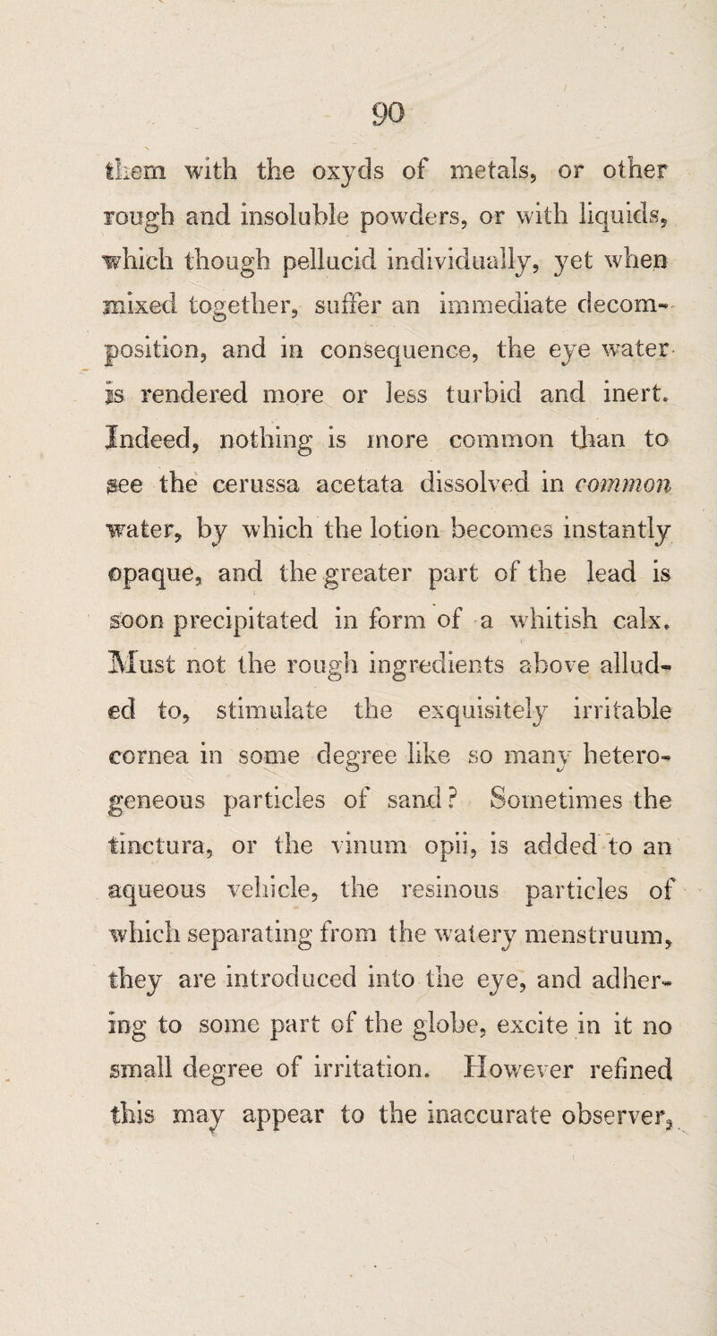 go them with the oxyds of metals, or other rough and insoluble powders, or with liquids, which though pellucid individually, yet when mixed together, suffer an immediate decom¬ position, and in consequence, the eye water- is rendered more or less turbid and inert. Indeed, nothing is more common than to see the cerussa acetata dissolved in common water, by which the lotion becomes instantly opaque, and the greater part of the lead is soon precipitated in form of a whitish calx. Must not the rough ingredients above allud¬ ed to, stimulate the exquisitely irritable cornea in some degree like so many hetero¬ geneous particles of sand? Sometimes the tinctura, or the vinum opii, is added to an aqueous vehicle, the resinous particles of which separating from the watery menstruum, they are introduced into the eye, and adher¬ ing to some part of the globe, excite in it no small degree of irritation. However refined this may appear to the inaccurate observer^