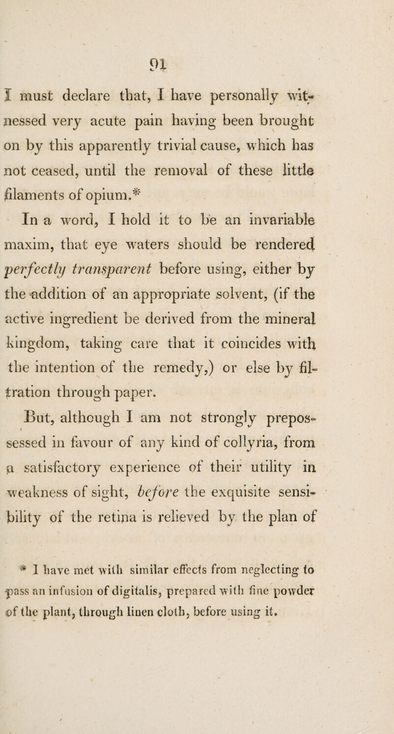 I must declare that, I have personally wit¬ nessed very acute pain having been brought on by this apparently trivial cause, which has not ceased, until the removal of these little filaments of opium.*' In a word, I hold it to be an invariable maxim, that eye waters should be rendered perfectly transparent before using, either by the addition of an appropriate solvent, (if the active ingredient be derived from the mineral kingdom, taking care that it coincides with the intention of the remedy,) or else b}7 fib tration through paper. But, although I am not strongly prepos- * sessed in favour of any kind of collyria, from a satisfactory experience of their utility in weakness of sight, before the exquisite sensi¬ bility of the retina is relieved by the plan of * I have met with similar effects from neglecting to pass an infusion of digitalis, prepared with fine powder of the plant, through linen cloth, before using it.