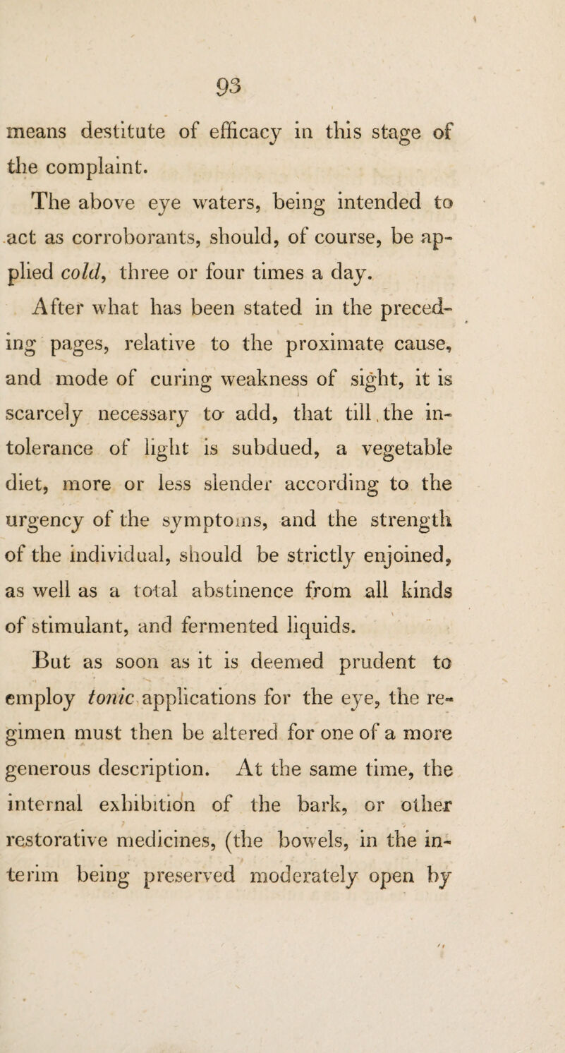 means destitute of efficac}^ in this stage of the complaint. The above eye waters, being intended to act as corroborants, should, of course, be ap¬ plied cold, three or four times a day. After what has been stated in the preced¬ ing pages, relative to the proximate cause, and mode of curing weakness of sight, it is scarcely necessary to- add, that till.the in¬ tolerance of light is subdued, a vegetable diet, more or less slender according to the urgency of the symptoms, and the strength of the individual, should be strictly enjoined, as well as a total abstinence from all kinds of stimulant, and fermented liquids. But as soon as it is deemed prudent to -i * i * - employ tonic applications for the eye, the re« gimen must then be altered for one of a more generous description. At the same time, the internal exhibition of the bark, or other * restorative medicines, (the bowels, in the in¬ terim being preserved moderately open by / #