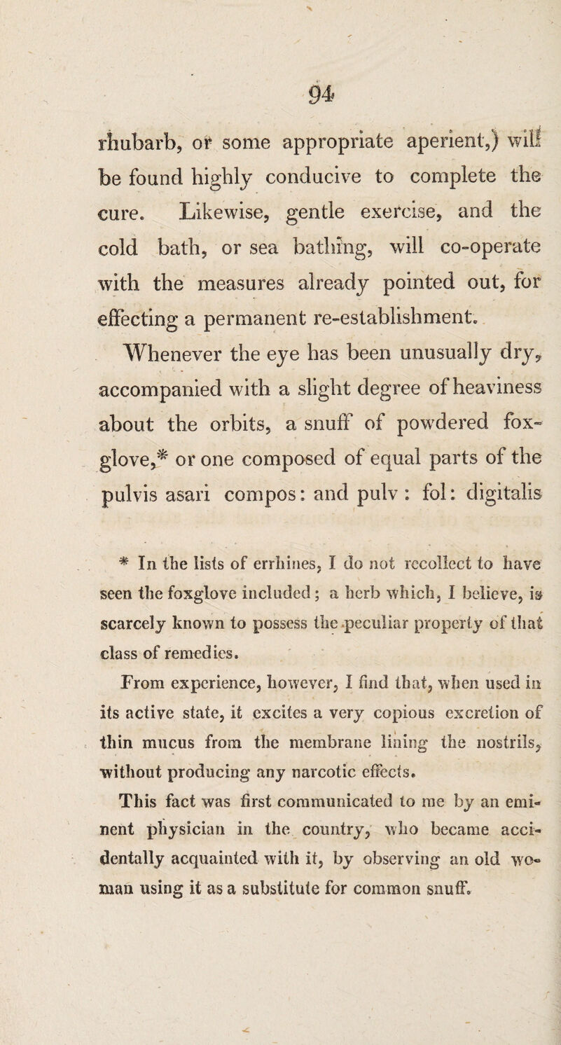 rhubarb, or some appropriate aperient,) will be found highly conducive to complete the cure. Likewise, gentle exercise, and the cold bath, or sea bathing, will co-operate with the measures already pointed out, for effecting a permanent re-establishment. Whenever the eye has been unusually dry, accompanied with a slight degree of heaviness about the orbits, a snuff of powdered fox¬ glove,'^ or one composed of equal parts of the pulvis asari compos: and pulv : fol: digitalis * In the lists of errhines, I do not recollect to have seen the foxglove included ; a herb which, I believe, is scarcely known to possess the peculiar property of that class of remedies. From experience, however, I find that, when used in its active state, it excites a very copious excretion of thin mucus from the membrane lining the nostrils, without producing any narcotic effects. This fact was first communicated to me by an emi¬ nent physician in the country, who became acci¬ dentally acquainted with it, by observing an old wo* man using it as a substitute for common snuff.