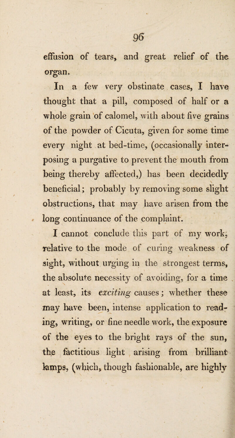 effusion of tears, and great relief of the organ. In a few very obstinate cases, I have thought that a pill, composed of half or a whole grain of calomel, with about five grains of the powder of Cicuta, given for some time every night at bed-time, (occasionally inter- i . ^ posing a purgative to prevent the mouth from being thereby affected,) has been decidedly beneficial; probably by removing some slight obstructions, that may have arisen from the long continuance of the complaint. I cannot conclude this part of my work, relative to the mode of curing weakness of sight, without urging in the strongest terms, the absolute necessity of avoiding, for a time v at least, its exciting causes; whether these may have been, intense application to read¬ ing, writing, or fine needle work, the exposure of the eyes to the bright rays of the sun, the factitious light arising from brilliant laipps, (which, though fashionable, are highly