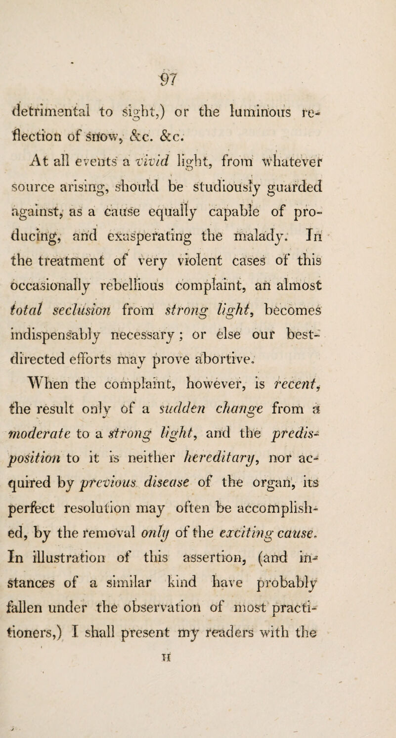 V7 t . detrimental to sight,) or the luminous re¬ flection of sitow, See. &c. At all events a vivid light, from whatever source arising, should be studiously guarded against, as a cause equally capable of pro¬ ducing, and exasperating the malady. In t • * ' the treatment of very violent cases of this occasionally rebellious complaint, an almost total seclusion from strong light, becomes indispensably necessary; or else our best- directed efforts may prove abortive. When the complaint, however, is recenti the result only of a sudden change from n moderate to a strong light, and the predis¬ position to it is neither hereditary, nor ac¬ quired by previous disease of the organ, its perfect resolution may often be accomplish¬ ed, by the removal only of the exciting cause. In illustration of this assertion, (and in¬ stances of a similar kind have probably fallen under the observation of most practi¬ tioners,) I shall present my readers with the TI
