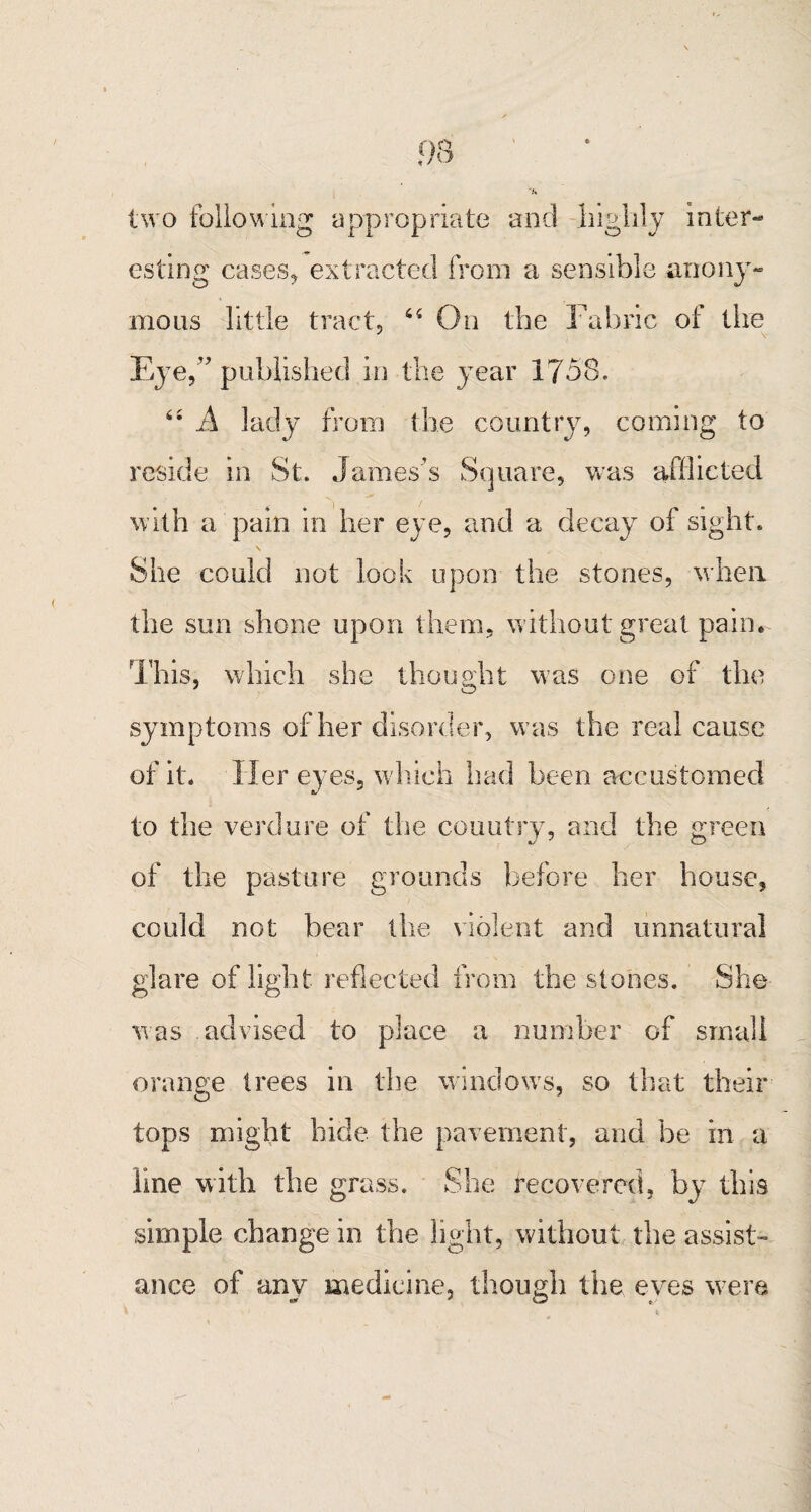u two following appropriate and -highly inter-* esting cases* extracted from a sensible anony¬ mous little tract. 64 On the Fabric ot the J v Eye,” published in the year 1758. 64 A lady from the country, coming to reside in St. James’s Square, was afflicted with a pain in her eye, and a decay of sight. She could not look upon the stones, when the sun shone upon them, without great pain. This, which she thought was one of the symptoms of her disorder, was the real cause of it* Her eyes, w hich had been accustomed to the verdure of the country, and the green of the pasture grounds before her house, could not bear the violent and unnatural glare of light reflected from the stones. She was advised to place a number of small orange trees in the window's, so that their tops might bide the pavement, and he in a line with the grass. She recovered, by this simple change in the light, without the assist¬ ance of any medicine, though the eves were