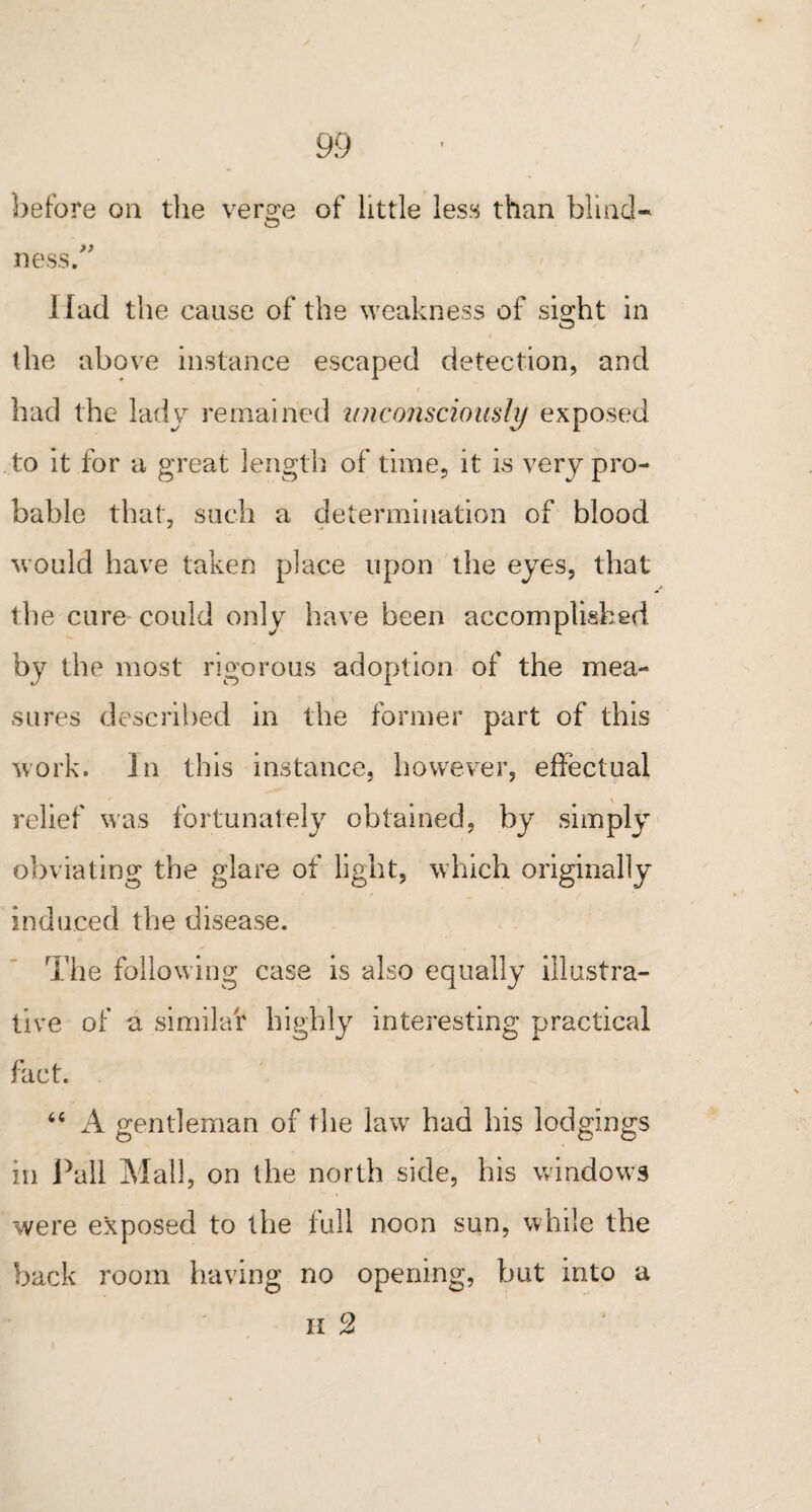 / 99 before on the vero;e of little less than blind* O ness/' Had the cause of the weakness of sight in the above instance escaped detection, and had the lady remained unconsciously exposed to it for a great length of time, it is very pro¬ bable that, such a determination of blood would have taken place upon the eyes, that the cure could only have been accomplished by the most rigorous adoption of the mea¬ sures described in the former part of this work. In this instance, however, effectual relief was fortunately obtained, by simply obviating the glare of light, which originally induced the disease. The following case is also equally illustra¬ tive of a similar highly interesting practical fact. 64 A gentleman of the law had his lodgings in Pall Mall, on the north side, his windows were exposed to the full noon sun, while the back room having no opening, but into a n 2