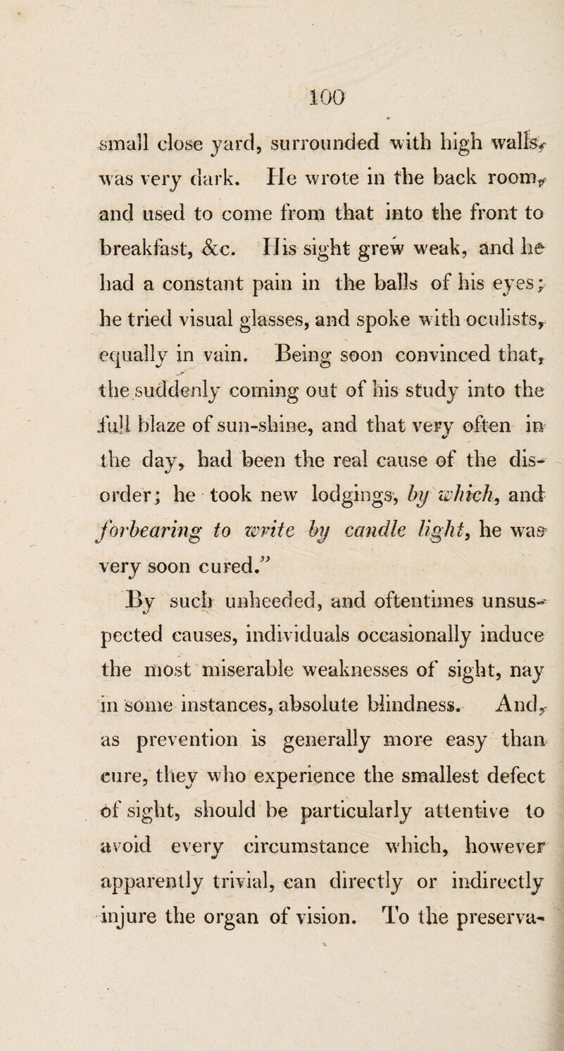 small close yard, surrounded with high wallW was very dark. lie wrote in the back room* and used to come from that into the front to breakfast, &c. His sight grew weak, and he had a constant pain in the balls of his eyes; he tried visual glasses, and spoke with oculists, equally in vain. Being soon convinced that, the suddenly coming out of his study into the iiiU blaze of sun-shine, and that very often in the day, had been the real cause of the dis^ order; he took new lodgings, by which, and forbearing to write by candle light, he wras very soon cured/' By such unheeded, and oftentimes unsus¬ pected causes, individuals occasionally induce the most miserable weaknesses of sight, nay in some instances, absolute blindness. Andr as prevention is generally more easy than cure, they who experience the smallest defect of sight, should be particularly attentive to avoid every circumstance which, however apparently trivial, can directly or indirectly injure the organ of vision. To the preserva-