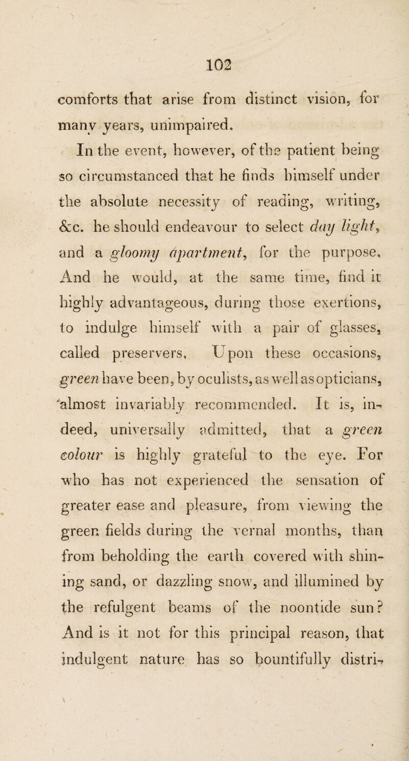 comforts that arise from distinct vision, for manv years, unimpaired. In the event, however, of the patient being so circumstanced that he finds himself under the absolute necessity of reading, writing, &c. he should endeavour to select day light\ and a gloomy apartment, for the purpose. And he would, at the same time, find it highly advantageous, during those exertions, to indulge himself with a pair of glasses, called preservers, U pon these occasions, green have been, by oculists, as well as opticians, almost invariably recommended. It is, in-* deed, universally admitted, that a green colour is highly grateful to the eye. For who has not experienced the sensation of greater ease and pleasure, from viewing the green fields during the vernal months, than from beholding the earth covered with shin¬ ing sand, or dazzling snow, and illumined by the refulgent beams of the noontide sun ? And is it not for this principal reason, that indulgent nature has so bountifully distrri
