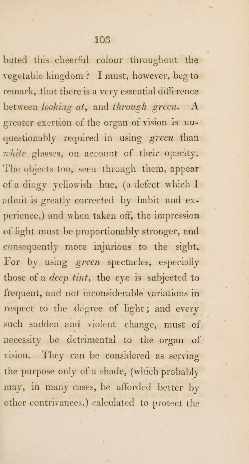 buted this cheerful colour throughout the vegetable kingdom ? 1 must, however, beg to remark, that there is a very essential difference between looking at, and through green. A greater exertion of the organ of vision is un¬ questionably required in using green than zchite glasses, on account of their opacity. The objects too, seen through them, appear of a dingy yellowish hue, (a defect which I admit is greatly corrected by habit and ex¬ perience,) and when taken off, the impression of light must be proportionably stronger, and consequently more injurious to the sight. For by using green spectacles, especially those of a deep tint, the eye is subjected to frequent, and not inconsiderable variations in respect to the degree of light; and every such sudden and violent change, must of necessity he detrimental to the organ of vision. They can be considered as serving the purpose only of a shade, (which probably may, in many cases, be afforded better by other contrivances,) calculated to protect the
