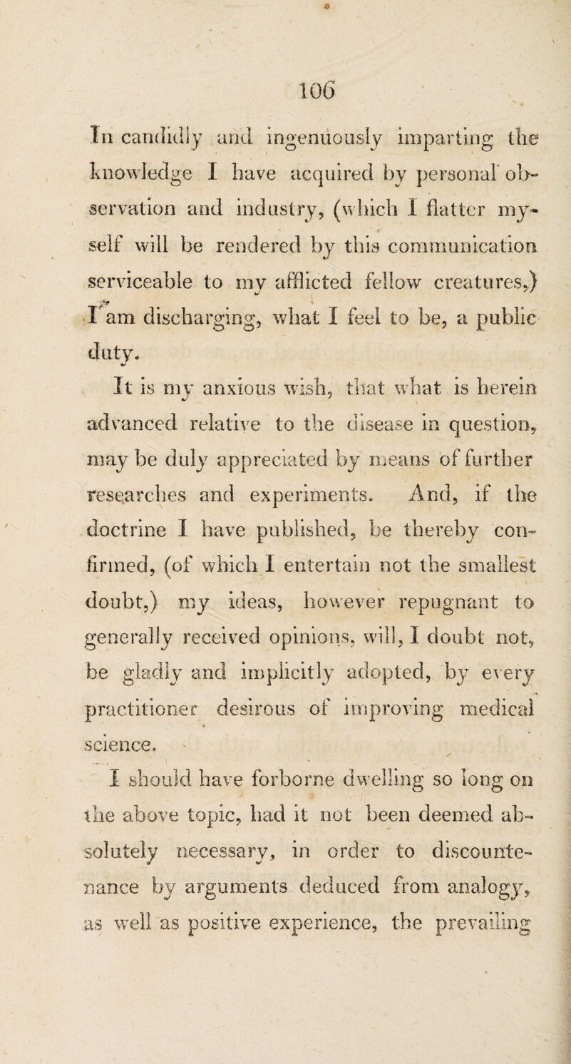 o 106' In candidly and ingenuously imparting the knowledge I have acquired by personal ob¬ servation and industry, (which 1 flatter my* self will be rendered by this communication serviceable to my afflicted fellow creatures,) l am discharging, what I feel to be, a public duty* It is my anxious wish, that what is herein advanced relative to the disease in quest ion* may be duly appreciated by means of further researches and experiments. And, if the doctrine I have published, be thereby con¬ firmed, (of which I entertain not the smallest doubt,) my ideas, however repugnant to generally received opinions, will, 1 doubt not, be gladly and implicitly adopted, by every practitioner desirous of improving medical ♦ science. ✓ I should have forborne dwelling so long on the above topic, had it not been deemed ab¬ solutely necessary? in order to discounter <tr nance by arguments deduced from analogy, as well as positive experience, the prevailing